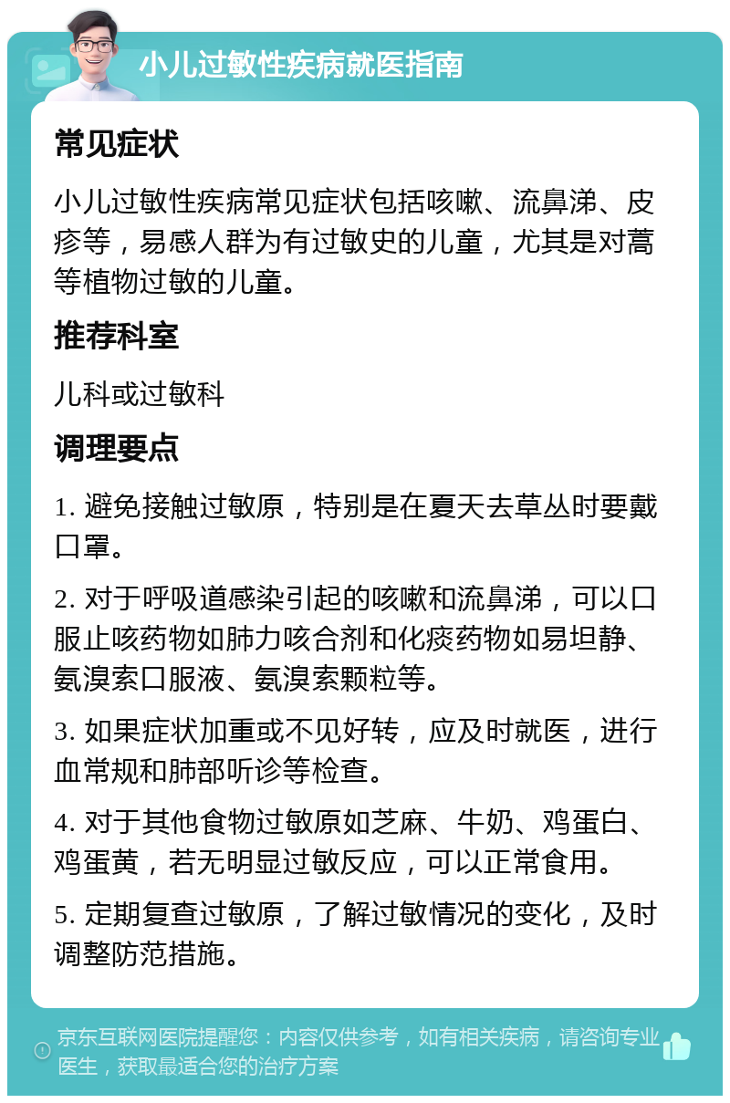 小儿过敏性疾病就医指南 常见症状 小儿过敏性疾病常见症状包括咳嗽、流鼻涕、皮疹等，易感人群为有过敏史的儿童，尤其是对蒿等植物过敏的儿童。 推荐科室 儿科或过敏科 调理要点 1. 避免接触过敏原，特别是在夏天去草丛时要戴口罩。 2. 对于呼吸道感染引起的咳嗽和流鼻涕，可以口服止咳药物如肺力咳合剂和化痰药物如易坦静、氨溴索口服液、氨溴索颗粒等。 3. 如果症状加重或不见好转，应及时就医，进行血常规和肺部听诊等检查。 4. 对于其他食物过敏原如芝麻、牛奶、鸡蛋白、鸡蛋黄，若无明显过敏反应，可以正常食用。 5. 定期复查过敏原，了解过敏情况的变化，及时调整防范措施。