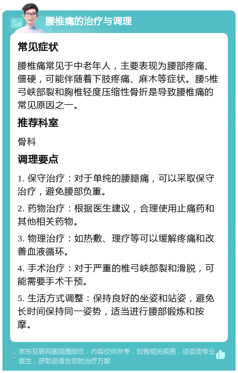 腰椎痛的治疗与调理 常见症状 腰椎痛常见于中老年人，主要表现为腰部疼痛、僵硬，可能伴随着下肢疼痛、麻木等症状。腰5椎弓峡部裂和胸椎轻度压缩性骨折是导致腰椎痛的常见原因之一。 推荐科室 骨科 调理要点 1. 保守治疗：对于单纯的腰腿痛，可以采取保守治疗，避免腰部负重。 2. 药物治疗：根据医生建议，合理使用止痛药和其他相关药物。 3. 物理治疗：如热敷、理疗等可以缓解疼痛和改善血液循环。 4. 手术治疗：对于严重的椎弓峡部裂和滑脱，可能需要手术干预。 5. 生活方式调整：保持良好的坐姿和站姿，避免长时间保持同一姿势，适当进行腰部锻炼和按摩。