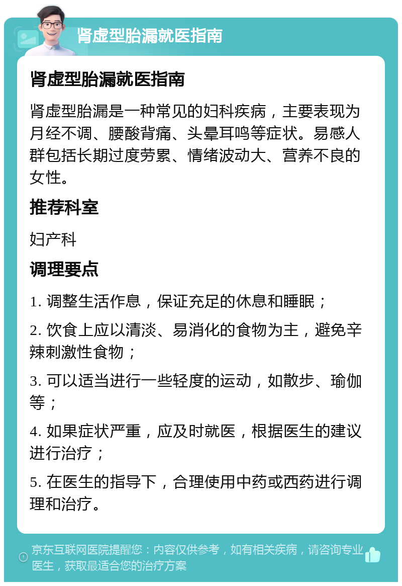 肾虚型胎漏就医指南 肾虚型胎漏就医指南 肾虚型胎漏是一种常见的妇科疾病，主要表现为月经不调、腰酸背痛、头晕耳鸣等症状。易感人群包括长期过度劳累、情绪波动大、营养不良的女性。 推荐科室 妇产科 调理要点 1. 调整生活作息，保证充足的休息和睡眠； 2. 饮食上应以清淡、易消化的食物为主，避免辛辣刺激性食物； 3. 可以适当进行一些轻度的运动，如散步、瑜伽等； 4. 如果症状严重，应及时就医，根据医生的建议进行治疗； 5. 在医生的指导下，合理使用中药或西药进行调理和治疗。