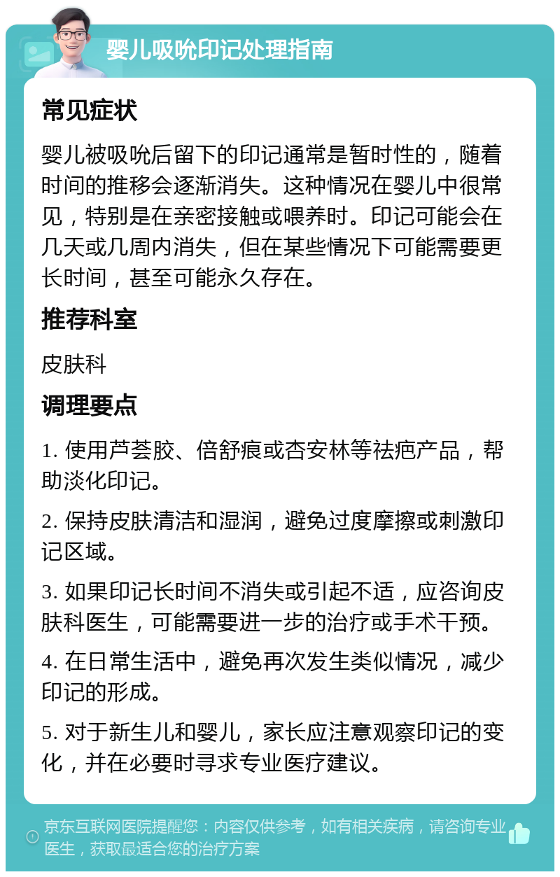 婴儿吸吮印记处理指南 常见症状 婴儿被吸吮后留下的印记通常是暂时性的，随着时间的推移会逐渐消失。这种情况在婴儿中很常见，特别是在亲密接触或喂养时。印记可能会在几天或几周内消失，但在某些情况下可能需要更长时间，甚至可能永久存在。 推荐科室 皮肤科 调理要点 1. 使用芦荟胶、倍舒痕或杏安林等祛疤产品，帮助淡化印记。 2. 保持皮肤清洁和湿润，避免过度摩擦或刺激印记区域。 3. 如果印记长时间不消失或引起不适，应咨询皮肤科医生，可能需要进一步的治疗或手术干预。 4. 在日常生活中，避免再次发生类似情况，减少印记的形成。 5. 对于新生儿和婴儿，家长应注意观察印记的变化，并在必要时寻求专业医疗建议。