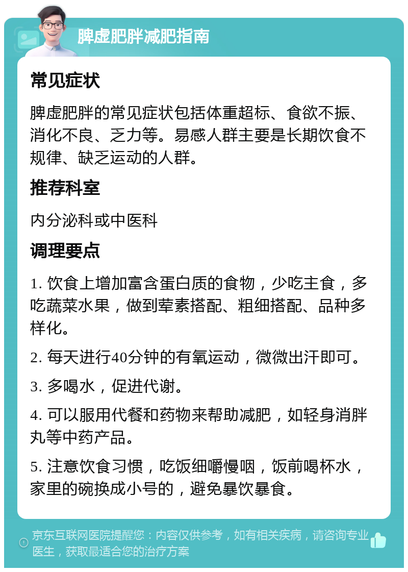 脾虚肥胖减肥指南 常见症状 脾虚肥胖的常见症状包括体重超标、食欲不振、消化不良、乏力等。易感人群主要是长期饮食不规律、缺乏运动的人群。 推荐科室 内分泌科或中医科 调理要点 1. 饮食上增加富含蛋白质的食物，少吃主食，多吃蔬菜水果，做到荤素搭配、粗细搭配、品种多样化。 2. 每天进行40分钟的有氧运动，微微出汗即可。 3. 多喝水，促进代谢。 4. 可以服用代餐和药物来帮助减肥，如轻身消胖丸等中药产品。 5. 注意饮食习惯，吃饭细嚼慢咽，饭前喝杯水，家里的碗换成小号的，避免暴饮暴食。