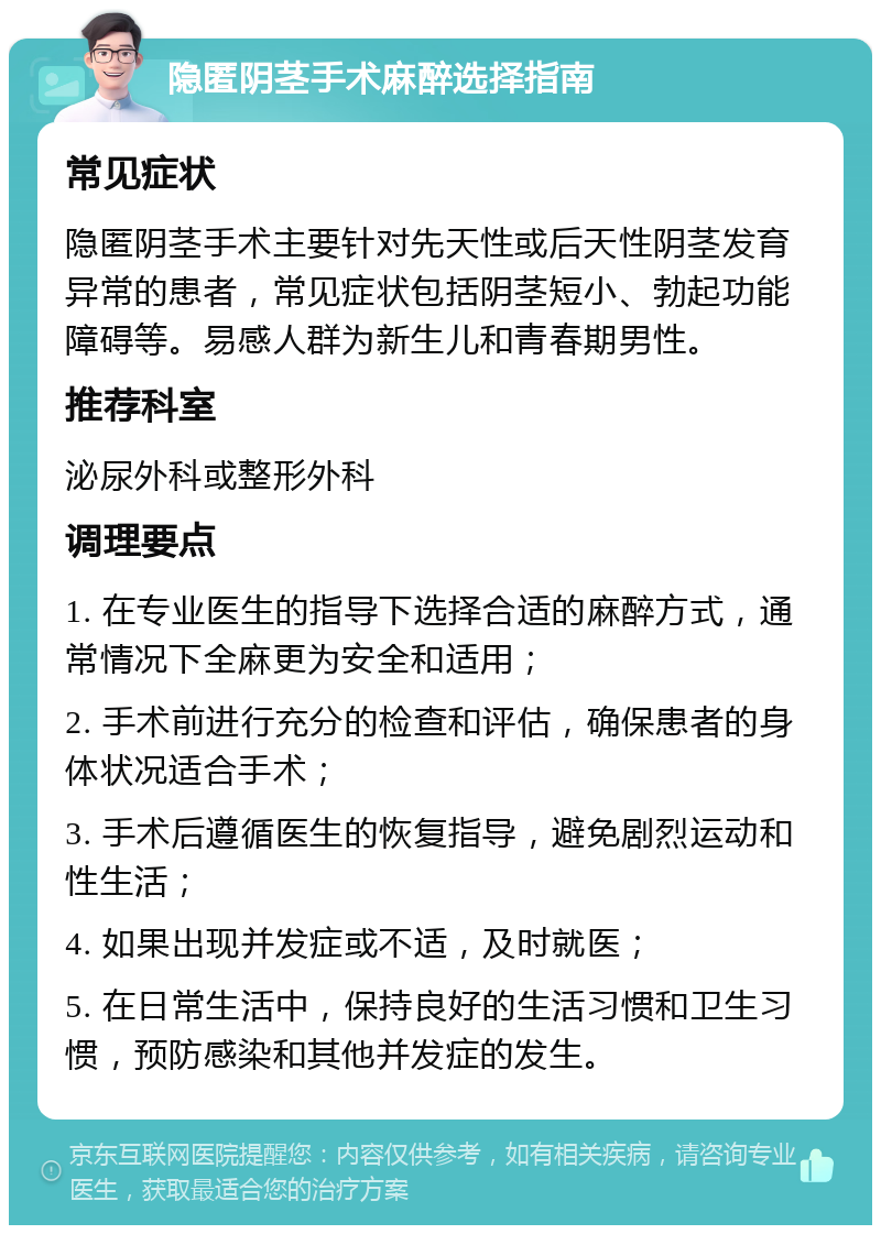 隐匿阴茎手术麻醉选择指南 常见症状 隐匿阴茎手术主要针对先天性或后天性阴茎发育异常的患者，常见症状包括阴茎短小、勃起功能障碍等。易感人群为新生儿和青春期男性。 推荐科室 泌尿外科或整形外科 调理要点 1. 在专业医生的指导下选择合适的麻醉方式，通常情况下全麻更为安全和适用； 2. 手术前进行充分的检查和评估，确保患者的身体状况适合手术； 3. 手术后遵循医生的恢复指导，避免剧烈运动和性生活； 4. 如果出现并发症或不适，及时就医； 5. 在日常生活中，保持良好的生活习惯和卫生习惯，预防感染和其他并发症的发生。