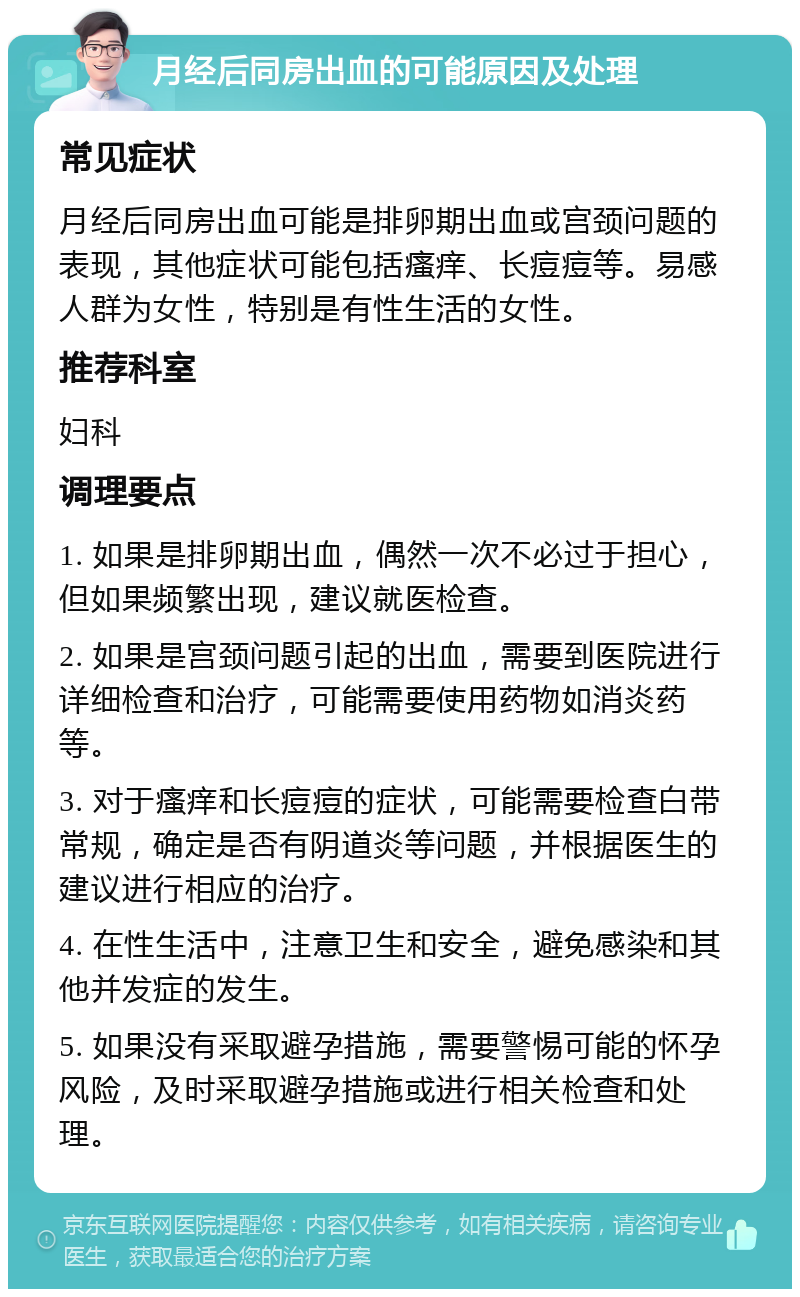 月经后同房出血的可能原因及处理 常见症状 月经后同房出血可能是排卵期出血或宫颈问题的表现，其他症状可能包括瘙痒、长痘痘等。易感人群为女性，特别是有性生活的女性。 推荐科室 妇科 调理要点 1. 如果是排卵期出血，偶然一次不必过于担心，但如果频繁出现，建议就医检查。 2. 如果是宫颈问题引起的出血，需要到医院进行详细检查和治疗，可能需要使用药物如消炎药等。 3. 对于瘙痒和长痘痘的症状，可能需要检查白带常规，确定是否有阴道炎等问题，并根据医生的建议进行相应的治疗。 4. 在性生活中，注意卫生和安全，避免感染和其他并发症的发生。 5. 如果没有采取避孕措施，需要警惕可能的怀孕风险，及时采取避孕措施或进行相关检查和处理。