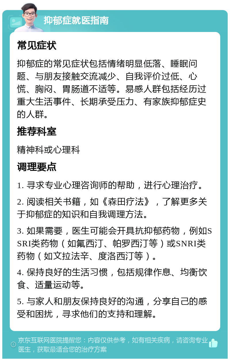 抑郁症就医指南 常见症状 抑郁症的常见症状包括情绪明显低落、睡眠问题、与朋友接触交流减少、自我评价过低、心慌、胸闷、胃肠道不适等。易感人群包括经历过重大生活事件、长期承受压力、有家族抑郁症史的人群。 推荐科室 精神科或心理科 调理要点 1. 寻求专业心理咨询师的帮助，进行心理治疗。 2. 阅读相关书籍，如《森田疗法》，了解更多关于抑郁症的知识和自我调理方法。 3. 如果需要，医生可能会开具抗抑郁药物，例如SSRI类药物（如氟西汀、帕罗西汀等）或SNRI类药物（如文拉法辛、度洛西汀等）。 4. 保持良好的生活习惯，包括规律作息、均衡饮食、适量运动等。 5. 与家人和朋友保持良好的沟通，分享自己的感受和困扰，寻求他们的支持和理解。