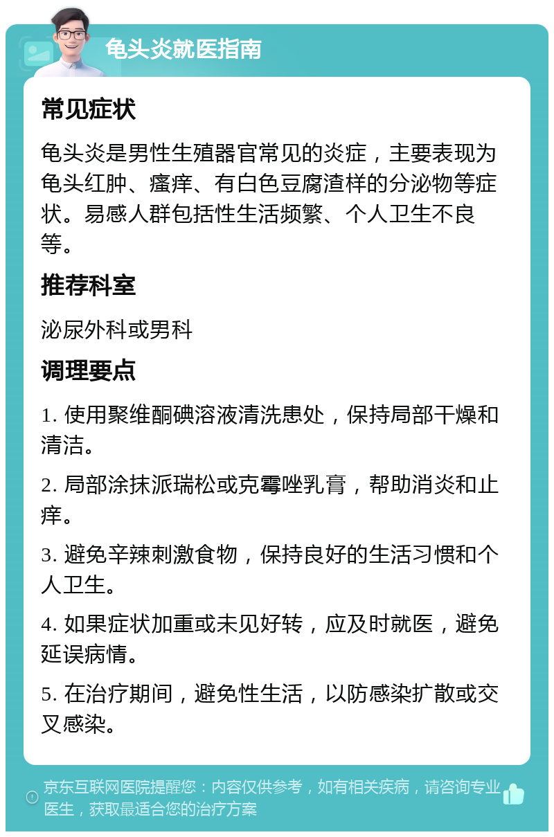 龟头炎就医指南 常见症状 龟头炎是男性生殖器官常见的炎症，主要表现为龟头红肿、瘙痒、有白色豆腐渣样的分泌物等症状。易感人群包括性生活频繁、个人卫生不良等。 推荐科室 泌尿外科或男科 调理要点 1. 使用聚维酮碘溶液清洗患处，保持局部干燥和清洁。 2. 局部涂抹派瑞松或克霉唑乳膏，帮助消炎和止痒。 3. 避免辛辣刺激食物，保持良好的生活习惯和个人卫生。 4. 如果症状加重或未见好转，应及时就医，避免延误病情。 5. 在治疗期间，避免性生活，以防感染扩散或交叉感染。