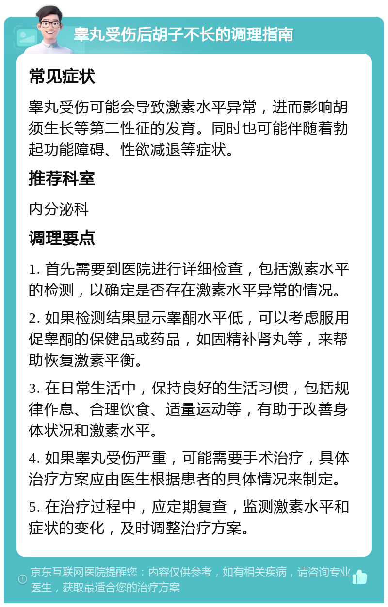 睾丸受伤后胡子不长的调理指南 常见症状 睾丸受伤可能会导致激素水平异常，进而影响胡须生长等第二性征的发育。同时也可能伴随着勃起功能障碍、性欲减退等症状。 推荐科室 内分泌科 调理要点 1. 首先需要到医院进行详细检查，包括激素水平的检测，以确定是否存在激素水平异常的情况。 2. 如果检测结果显示睾酮水平低，可以考虑服用促睾酮的保健品或药品，如固精补肾丸等，来帮助恢复激素平衡。 3. 在日常生活中，保持良好的生活习惯，包括规律作息、合理饮食、适量运动等，有助于改善身体状况和激素水平。 4. 如果睾丸受伤严重，可能需要手术治疗，具体治疗方案应由医生根据患者的具体情况来制定。 5. 在治疗过程中，应定期复查，监测激素水平和症状的变化，及时调整治疗方案。