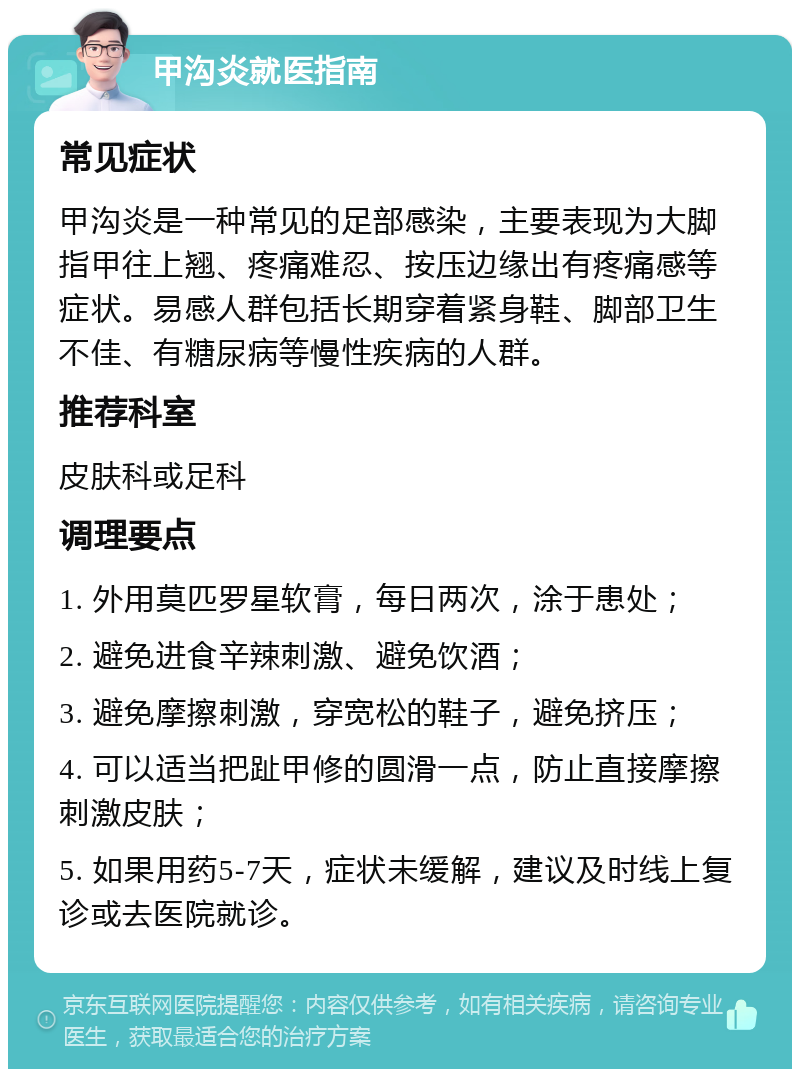 甲沟炎就医指南 常见症状 甲沟炎是一种常见的足部感染，主要表现为大脚指甲往上翘、疼痛难忍、按压边缘出有疼痛感等症状。易感人群包括长期穿着紧身鞋、脚部卫生不佳、有糖尿病等慢性疾病的人群。 推荐科室 皮肤科或足科 调理要点 1. 外用莫匹罗星软膏，每日两次，涂于患处； 2. 避免进食辛辣刺激、避免饮酒； 3. 避免摩擦刺激，穿宽松的鞋子，避免挤压； 4. 可以适当把趾甲修的圆滑一点，防止直接摩擦刺激皮肤； 5. 如果用药5-7天，症状未缓解，建议及时线上复诊或去医院就诊。