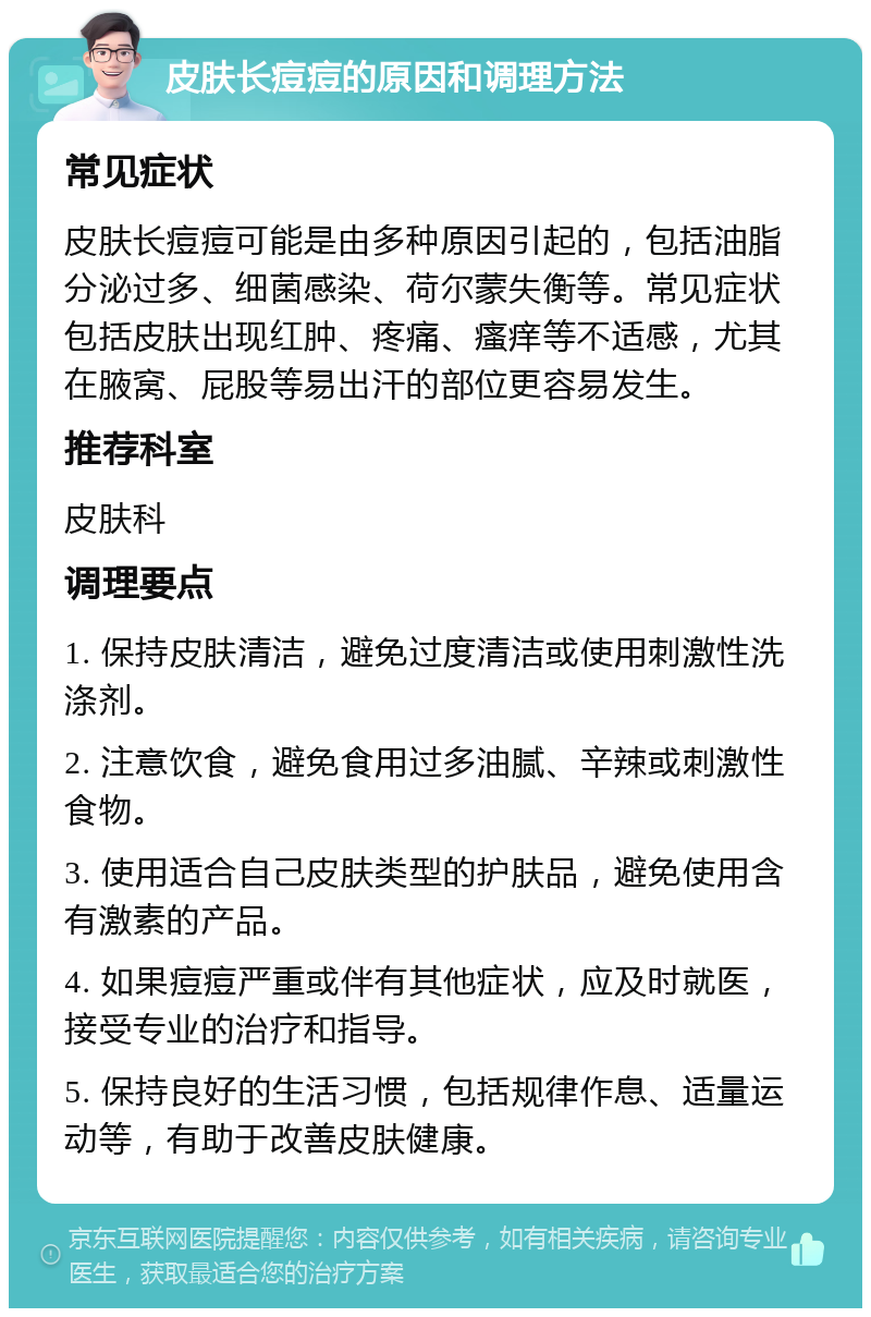 皮肤长痘痘的原因和调理方法 常见症状 皮肤长痘痘可能是由多种原因引起的，包括油脂分泌过多、细菌感染、荷尔蒙失衡等。常见症状包括皮肤出现红肿、疼痛、瘙痒等不适感，尤其在腋窝、屁股等易出汗的部位更容易发生。 推荐科室 皮肤科 调理要点 1. 保持皮肤清洁，避免过度清洁或使用刺激性洗涤剂。 2. 注意饮食，避免食用过多油腻、辛辣或刺激性食物。 3. 使用适合自己皮肤类型的护肤品，避免使用含有激素的产品。 4. 如果痘痘严重或伴有其他症状，应及时就医，接受专业的治疗和指导。 5. 保持良好的生活习惯，包括规律作息、适量运动等，有助于改善皮肤健康。