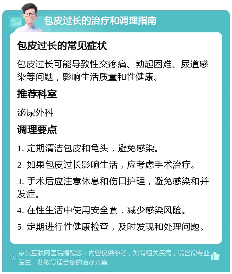 包皮过长的治疗和调理指南 包皮过长的常见症状 包皮过长可能导致性交疼痛、勃起困难、尿道感染等问题，影响生活质量和性健康。 推荐科室 泌尿外科 调理要点 1. 定期清洁包皮和龟头，避免感染。 2. 如果包皮过长影响生活，应考虑手术治疗。 3. 手术后应注意休息和伤口护理，避免感染和并发症。 4. 在性生活中使用安全套，减少感染风险。 5. 定期进行性健康检查，及时发现和处理问题。