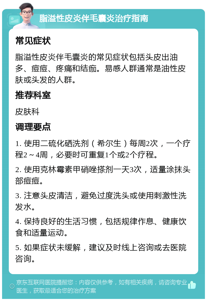 脂溢性皮炎伴毛囊炎治疗指南 常见症状 脂溢性皮炎伴毛囊炎的常见症状包括头皮出油多、痘痘、疼痛和结痂。易感人群通常是油性皮肤或头发的人群。 推荐科室 皮肤科 调理要点 1. 使用二硫化硒洗剂（希尔生）每周2次，一个疗程2～4周，必要时可重复1个或2个疗程。 2. 使用克林霉素甲硝唑搽剂一天3次，适量涂抹头部痘痘。 3. 注意头皮清洁，避免过度洗头或使用刺激性洗发水。 4. 保持良好的生活习惯，包括规律作息、健康饮食和适量运动。 5. 如果症状未缓解，建议及时线上咨询或去医院咨询。