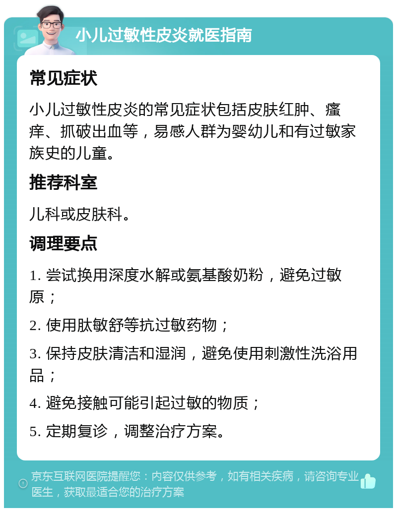 小儿过敏性皮炎就医指南 常见症状 小儿过敏性皮炎的常见症状包括皮肤红肿、瘙痒、抓破出血等，易感人群为婴幼儿和有过敏家族史的儿童。 推荐科室 儿科或皮肤科。 调理要点 1. 尝试换用深度水解或氨基酸奶粉，避免过敏原； 2. 使用肽敏舒等抗过敏药物； 3. 保持皮肤清洁和湿润，避免使用刺激性洗浴用品； 4. 避免接触可能引起过敏的物质； 5. 定期复诊，调整治疗方案。