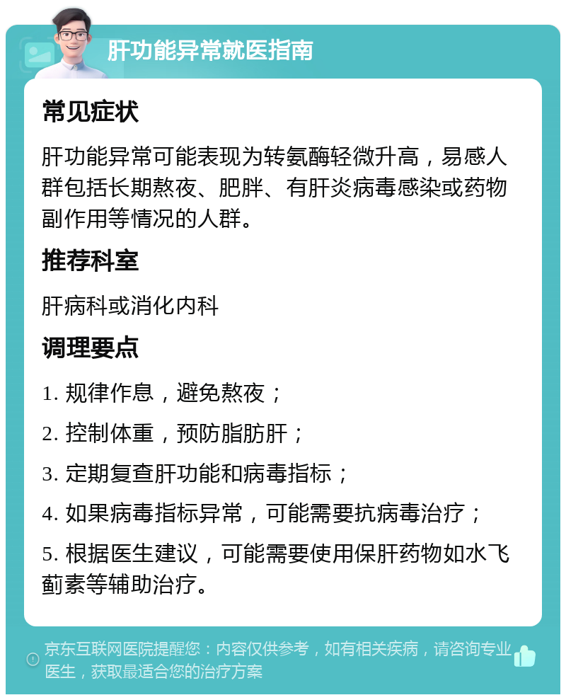 肝功能异常就医指南 常见症状 肝功能异常可能表现为转氨酶轻微升高，易感人群包括长期熬夜、肥胖、有肝炎病毒感染或药物副作用等情况的人群。 推荐科室 肝病科或消化内科 调理要点 1. 规律作息，避免熬夜； 2. 控制体重，预防脂肪肝； 3. 定期复查肝功能和病毒指标； 4. 如果病毒指标异常，可能需要抗病毒治疗； 5. 根据医生建议，可能需要使用保肝药物如水飞蓟素等辅助治疗。