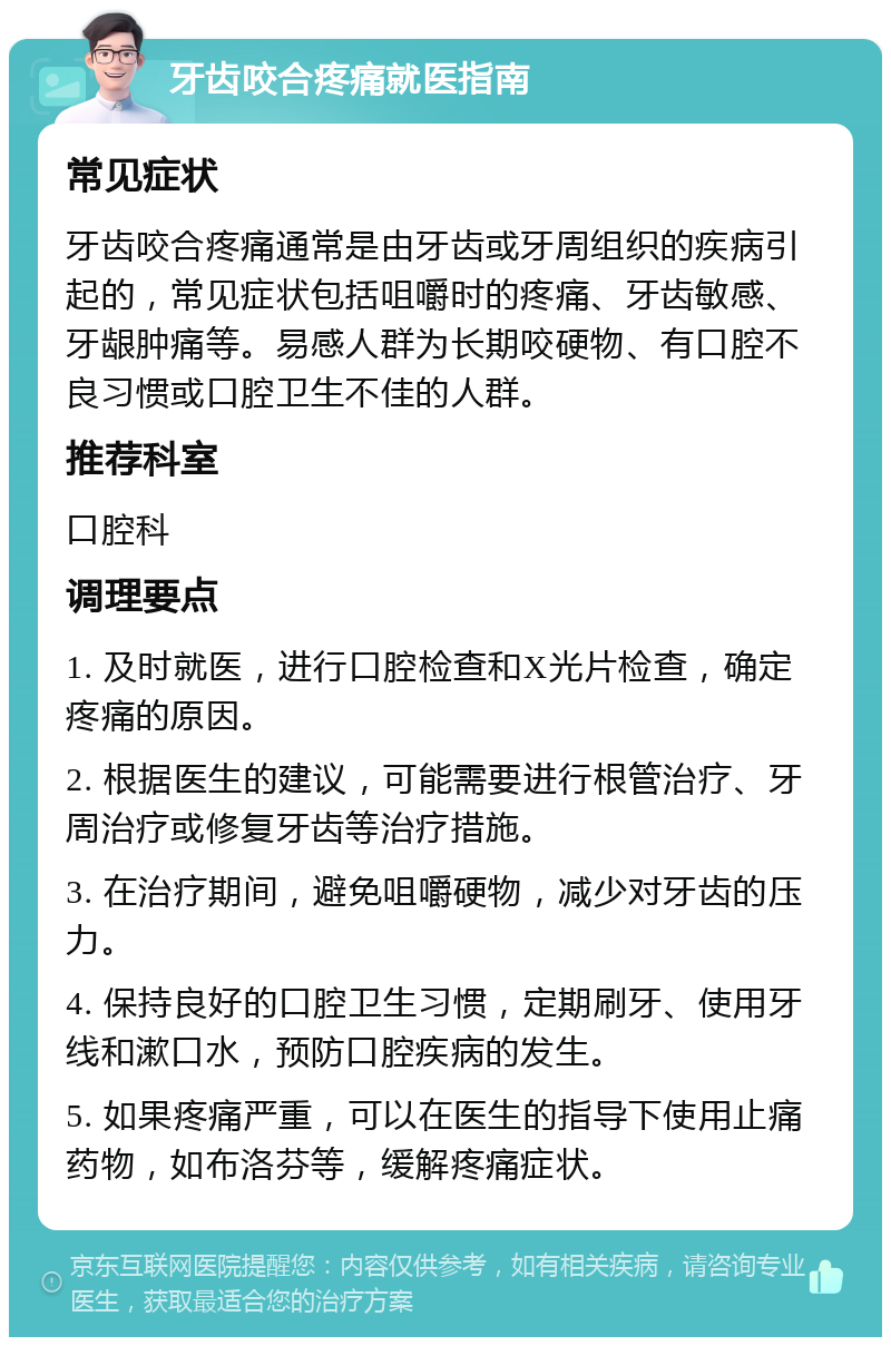 牙齿咬合疼痛就医指南 常见症状 牙齿咬合疼痛通常是由牙齿或牙周组织的疾病引起的，常见症状包括咀嚼时的疼痛、牙齿敏感、牙龈肿痛等。易感人群为长期咬硬物、有口腔不良习惯或口腔卫生不佳的人群。 推荐科室 口腔科 调理要点 1. 及时就医，进行口腔检查和X光片检查，确定疼痛的原因。 2. 根据医生的建议，可能需要进行根管治疗、牙周治疗或修复牙齿等治疗措施。 3. 在治疗期间，避免咀嚼硬物，减少对牙齿的压力。 4. 保持良好的口腔卫生习惯，定期刷牙、使用牙线和漱口水，预防口腔疾病的发生。 5. 如果疼痛严重，可以在医生的指导下使用止痛药物，如布洛芬等，缓解疼痛症状。