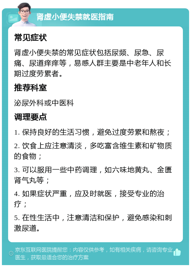 肾虚小便失禁就医指南 常见症状 肾虚小便失禁的常见症状包括尿频、尿急、尿痛、尿道痒痒等，易感人群主要是中老年人和长期过度劳累者。 推荐科室 泌尿外科或中医科 调理要点 1. 保持良好的生活习惯，避免过度劳累和熬夜； 2. 饮食上应注意清淡，多吃富含维生素和矿物质的食物； 3. 可以服用一些中药调理，如六味地黄丸、金匮肾气丸等； 4. 如果症状严重，应及时就医，接受专业的治疗； 5. 在性生活中，注意清洁和保护，避免感染和刺激尿道。