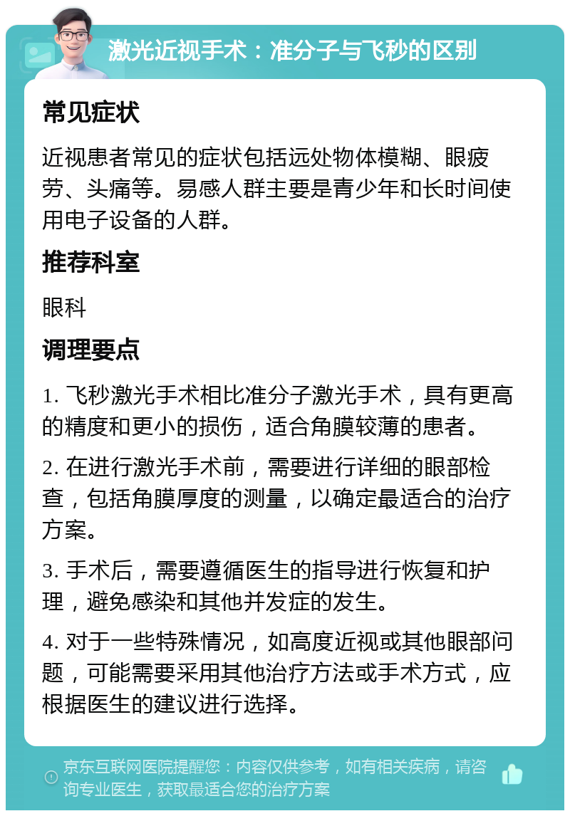 激光近视手术：准分子与飞秒的区别 常见症状 近视患者常见的症状包括远处物体模糊、眼疲劳、头痛等。易感人群主要是青少年和长时间使用电子设备的人群。 推荐科室 眼科 调理要点 1. 飞秒激光手术相比准分子激光手术，具有更高的精度和更小的损伤，适合角膜较薄的患者。 2. 在进行激光手术前，需要进行详细的眼部检查，包括角膜厚度的测量，以确定最适合的治疗方案。 3. 手术后，需要遵循医生的指导进行恢复和护理，避免感染和其他并发症的发生。 4. 对于一些特殊情况，如高度近视或其他眼部问题，可能需要采用其他治疗方法或手术方式，应根据医生的建议进行选择。