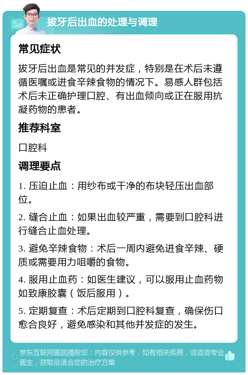 拔牙后出血的处理与调理 常见症状 拔牙后出血是常见的并发症，特别是在术后未遵循医嘱或进食辛辣食物的情况下。易感人群包括术后未正确护理口腔、有出血倾向或正在服用抗凝药物的患者。 推荐科室 口腔科 调理要点 1. 压迫止血：用纱布或干净的布块轻压出血部位。 2. 缝合止血：如果出血较严重，需要到口腔科进行缝合止血处理。 3. 避免辛辣食物：术后一周内避免进食辛辣、硬质或需要用力咀嚼的食物。 4. 服用止血药：如医生建议，可以服用止血药物如致康胶囊（饭后服用）。 5. 定期复查：术后定期到口腔科复查，确保伤口愈合良好，避免感染和其他并发症的发生。