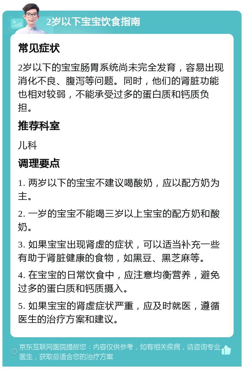 2岁以下宝宝饮食指南 常见症状 2岁以下的宝宝肠胃系统尚未完全发育，容易出现消化不良、腹泻等问题。同时，他们的肾脏功能也相对较弱，不能承受过多的蛋白质和钙质负担。 推荐科室 儿科 调理要点 1. 两岁以下的宝宝不建议喝酸奶，应以配方奶为主。 2. 一岁的宝宝不能喝三岁以上宝宝的配方奶和酸奶。 3. 如果宝宝出现肾虚的症状，可以适当补充一些有助于肾脏健康的食物，如黑豆、黑芝麻等。 4. 在宝宝的日常饮食中，应注意均衡营养，避免过多的蛋白质和钙质摄入。 5. 如果宝宝的肾虚症状严重，应及时就医，遵循医生的治疗方案和建议。