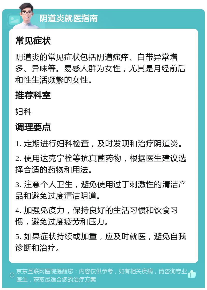 阴道炎就医指南 常见症状 阴道炎的常见症状包括阴道瘙痒、白带异常增多、异味等。易感人群为女性，尤其是月经前后和性生活频繁的女性。 推荐科室 妇科 调理要点 1. 定期进行妇科检查，及时发现和治疗阴道炎。 2. 使用达克宁栓等抗真菌药物，根据医生建议选择合适的药物和用法。 3. 注意个人卫生，避免使用过于刺激性的清洁产品和避免过度清洁阴道。 4. 加强免疫力，保持良好的生活习惯和饮食习惯，避免过度疲劳和压力。 5. 如果症状持续或加重，应及时就医，避免自我诊断和治疗。