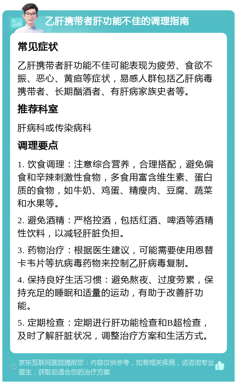 乙肝携带者肝功能不佳的调理指南 常见症状 乙肝携带者肝功能不佳可能表现为疲劳、食欲不振、恶心、黄疸等症状，易感人群包括乙肝病毒携带者、长期酗酒者、有肝病家族史者等。 推荐科室 肝病科或传染病科 调理要点 1. 饮食调理：注意综合营养，合理搭配，避免偏食和辛辣刺激性食物，多食用富含维生素、蛋白质的食物，如牛奶、鸡蛋、精瘦肉、豆腐、蔬菜和水果等。 2. 避免酒精：严格控酒，包括红酒、啤酒等酒精性饮料，以减轻肝脏负担。 3. 药物治疗：根据医生建议，可能需要使用恩替卡韦片等抗病毒药物来控制乙肝病毒复制。 4. 保持良好生活习惯：避免熬夜、过度劳累，保持充足的睡眠和适量的运动，有助于改善肝功能。 5. 定期检查：定期进行肝功能检查和B超检查，及时了解肝脏状况，调整治疗方案和生活方式。