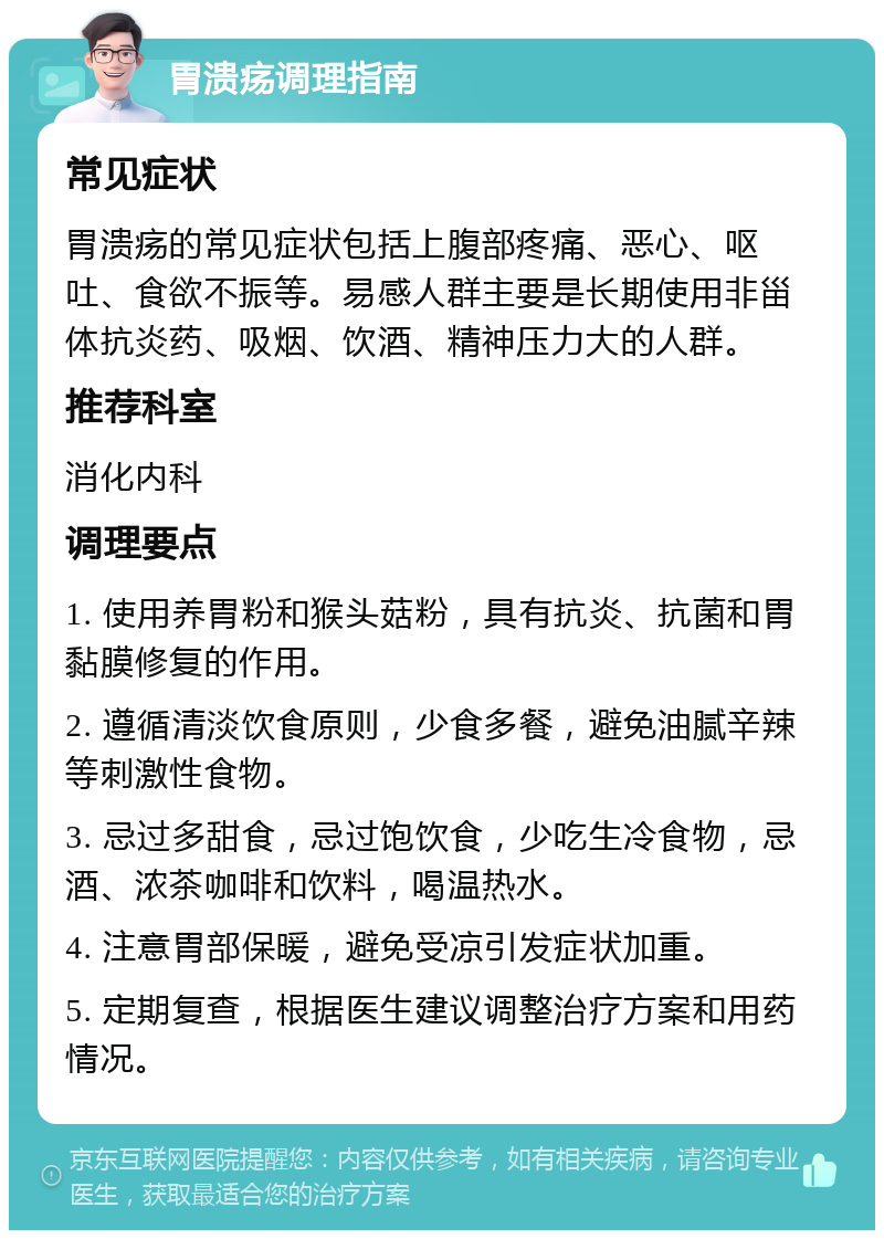 胃溃疡调理指南 常见症状 胃溃疡的常见症状包括上腹部疼痛、恶心、呕吐、食欲不振等。易感人群主要是长期使用非甾体抗炎药、吸烟、饮酒、精神压力大的人群。 推荐科室 消化内科 调理要点 1. 使用养胃粉和猴头菇粉，具有抗炎、抗菌和胃黏膜修复的作用。 2. 遵循清淡饮食原则，少食多餐，避免油腻辛辣等刺激性食物。 3. 忌过多甜食，忌过饱饮食，少吃生冷食物，忌酒、浓茶咖啡和饮料，喝温热水。 4. 注意胃部保暖，避免受凉引发症状加重。 5. 定期复查，根据医生建议调整治疗方案和用药情况。