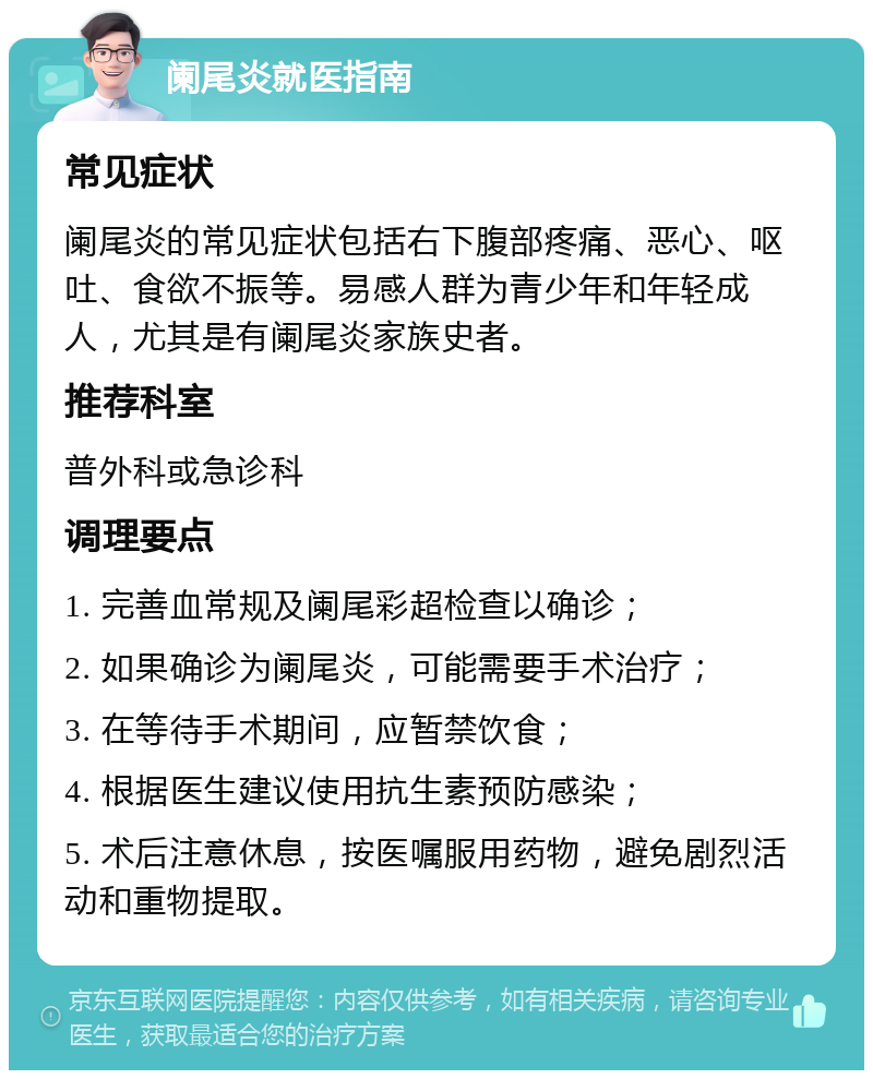 阑尾炎就医指南 常见症状 阑尾炎的常见症状包括右下腹部疼痛、恶心、呕吐、食欲不振等。易感人群为青少年和年轻成人，尤其是有阑尾炎家族史者。 推荐科室 普外科或急诊科 调理要点 1. 完善血常规及阑尾彩超检查以确诊； 2. 如果确诊为阑尾炎，可能需要手术治疗； 3. 在等待手术期间，应暂禁饮食； 4. 根据医生建议使用抗生素预防感染； 5. 术后注意休息，按医嘱服用药物，避免剧烈活动和重物提取。