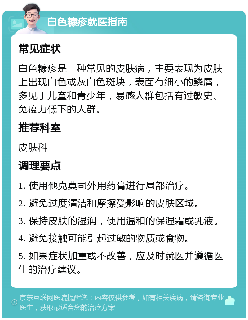 白色糠疹就医指南 常见症状 白色糠疹是一种常见的皮肤病，主要表现为皮肤上出现白色或灰白色斑块，表面有细小的鳞屑，多见于儿童和青少年，易感人群包括有过敏史、免疫力低下的人群。 推荐科室 皮肤科 调理要点 1. 使用他克莫司外用药膏进行局部治疗。 2. 避免过度清洁和摩擦受影响的皮肤区域。 3. 保持皮肤的湿润，使用温和的保湿霜或乳液。 4. 避免接触可能引起过敏的物质或食物。 5. 如果症状加重或不改善，应及时就医并遵循医生的治疗建议。