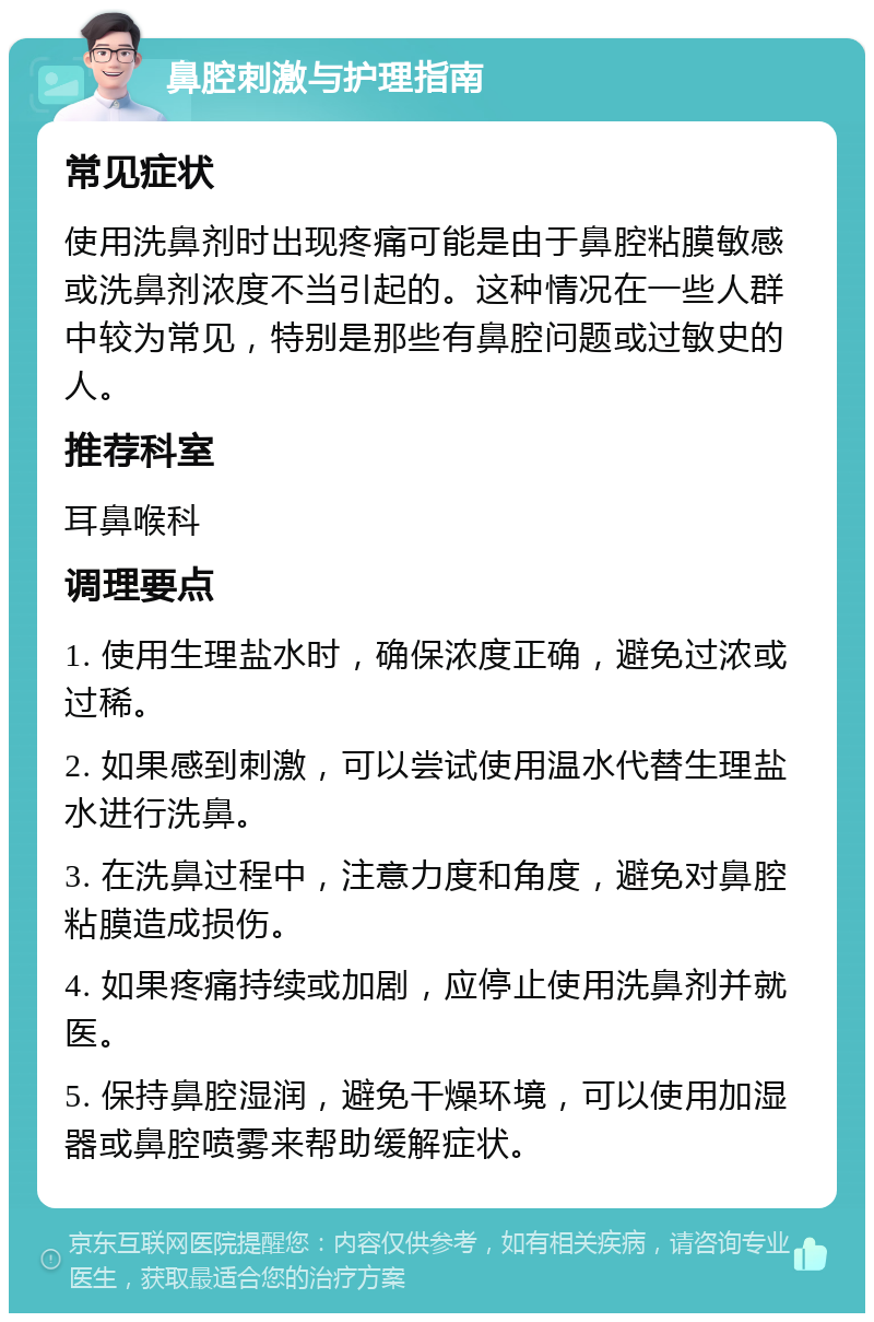 鼻腔刺激与护理指南 常见症状 使用洗鼻剂时出现疼痛可能是由于鼻腔粘膜敏感或洗鼻剂浓度不当引起的。这种情况在一些人群中较为常见，特别是那些有鼻腔问题或过敏史的人。 推荐科室 耳鼻喉科 调理要点 1. 使用生理盐水时，确保浓度正确，避免过浓或过稀。 2. 如果感到刺激，可以尝试使用温水代替生理盐水进行洗鼻。 3. 在洗鼻过程中，注意力度和角度，避免对鼻腔粘膜造成损伤。 4. 如果疼痛持续或加剧，应停止使用洗鼻剂并就医。 5. 保持鼻腔湿润，避免干燥环境，可以使用加湿器或鼻腔喷雾来帮助缓解症状。