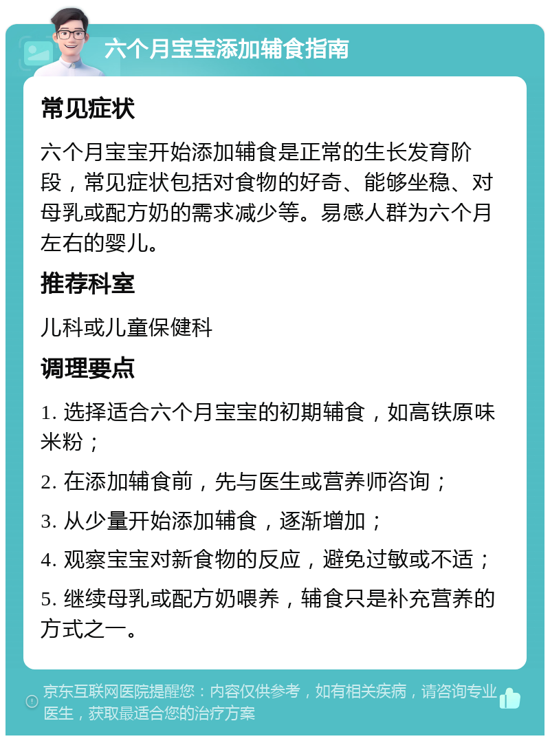 六个月宝宝添加辅食指南 常见症状 六个月宝宝开始添加辅食是正常的生长发育阶段，常见症状包括对食物的好奇、能够坐稳、对母乳或配方奶的需求减少等。易感人群为六个月左右的婴儿。 推荐科室 儿科或儿童保健科 调理要点 1. 选择适合六个月宝宝的初期辅食，如高铁原味米粉； 2. 在添加辅食前，先与医生或营养师咨询； 3. 从少量开始添加辅食，逐渐增加； 4. 观察宝宝对新食物的反应，避免过敏或不适； 5. 继续母乳或配方奶喂养，辅食只是补充营养的方式之一。