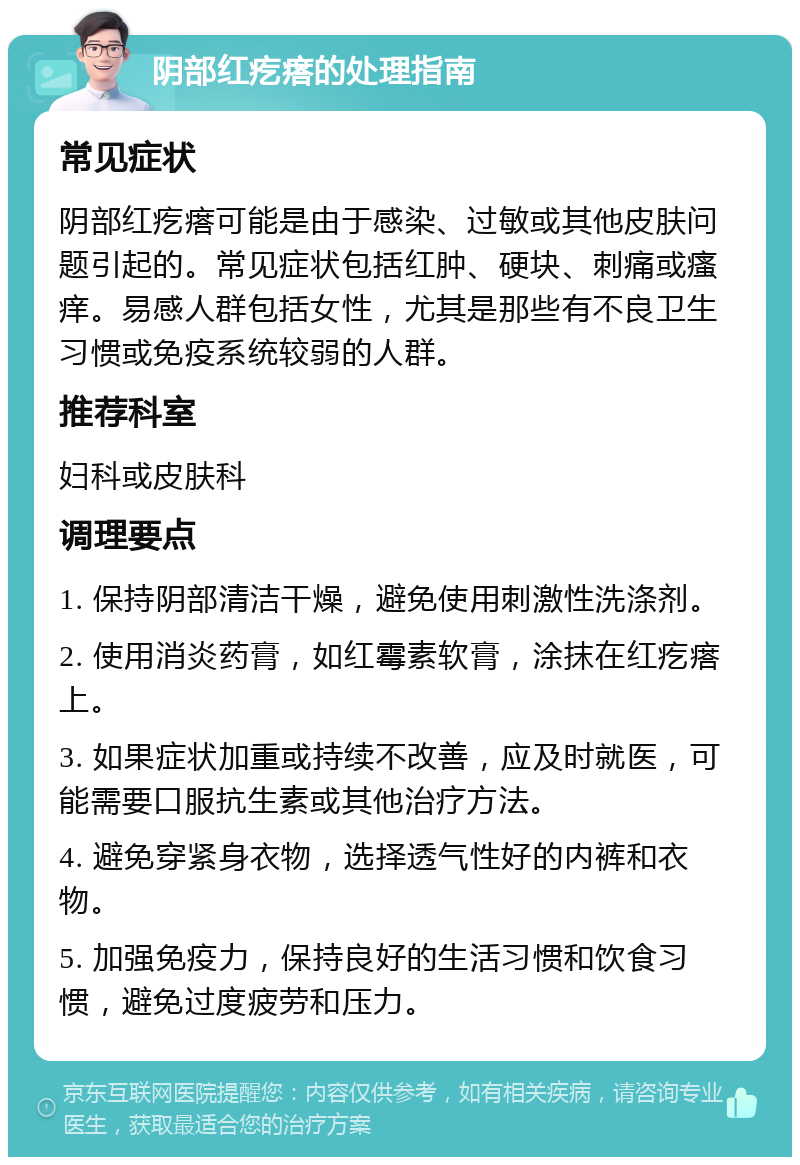 阴部红疙瘩的处理指南 常见症状 阴部红疙瘩可能是由于感染、过敏或其他皮肤问题引起的。常见症状包括红肿、硬块、刺痛或瘙痒。易感人群包括女性，尤其是那些有不良卫生习惯或免疫系统较弱的人群。 推荐科室 妇科或皮肤科 调理要点 1. 保持阴部清洁干燥，避免使用刺激性洗涤剂。 2. 使用消炎药膏，如红霉素软膏，涂抹在红疙瘩上。 3. 如果症状加重或持续不改善，应及时就医，可能需要口服抗生素或其他治疗方法。 4. 避免穿紧身衣物，选择透气性好的内裤和衣物。 5. 加强免疫力，保持良好的生活习惯和饮食习惯，避免过度疲劳和压力。