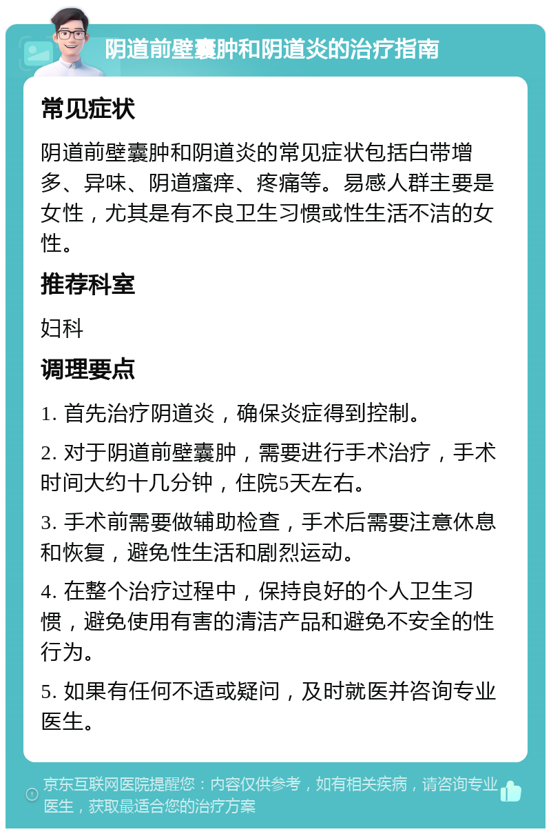 阴道前壁囊肿和阴道炎的治疗指南 常见症状 阴道前壁囊肿和阴道炎的常见症状包括白带增多、异味、阴道瘙痒、疼痛等。易感人群主要是女性，尤其是有不良卫生习惯或性生活不洁的女性。 推荐科室 妇科 调理要点 1. 首先治疗阴道炎，确保炎症得到控制。 2. 对于阴道前壁囊肿，需要进行手术治疗，手术时间大约十几分钟，住院5天左右。 3. 手术前需要做辅助检查，手术后需要注意休息和恢复，避免性生活和剧烈运动。 4. 在整个治疗过程中，保持良好的个人卫生习惯，避免使用有害的清洁产品和避免不安全的性行为。 5. 如果有任何不适或疑问，及时就医并咨询专业医生。