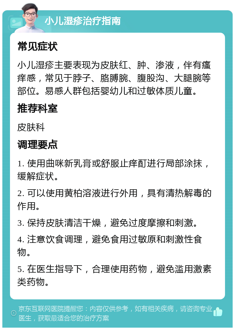 小儿湿疹治疗指南 常见症状 小儿湿疹主要表现为皮肤红、肿、渗液，伴有瘙痒感，常见于脖子、胳膊腕、腹股沟、大腿腕等部位。易感人群包括婴幼儿和过敏体质儿童。 推荐科室 皮肤科 调理要点 1. 使用曲咪新乳膏或舒服止痒酊进行局部涂抹，缓解症状。 2. 可以使用黄柏溶液进行外用，具有清热解毒的作用。 3. 保持皮肤清洁干燥，避免过度摩擦和刺激。 4. 注意饮食调理，避免食用过敏原和刺激性食物。 5. 在医生指导下，合理使用药物，避免滥用激素类药物。