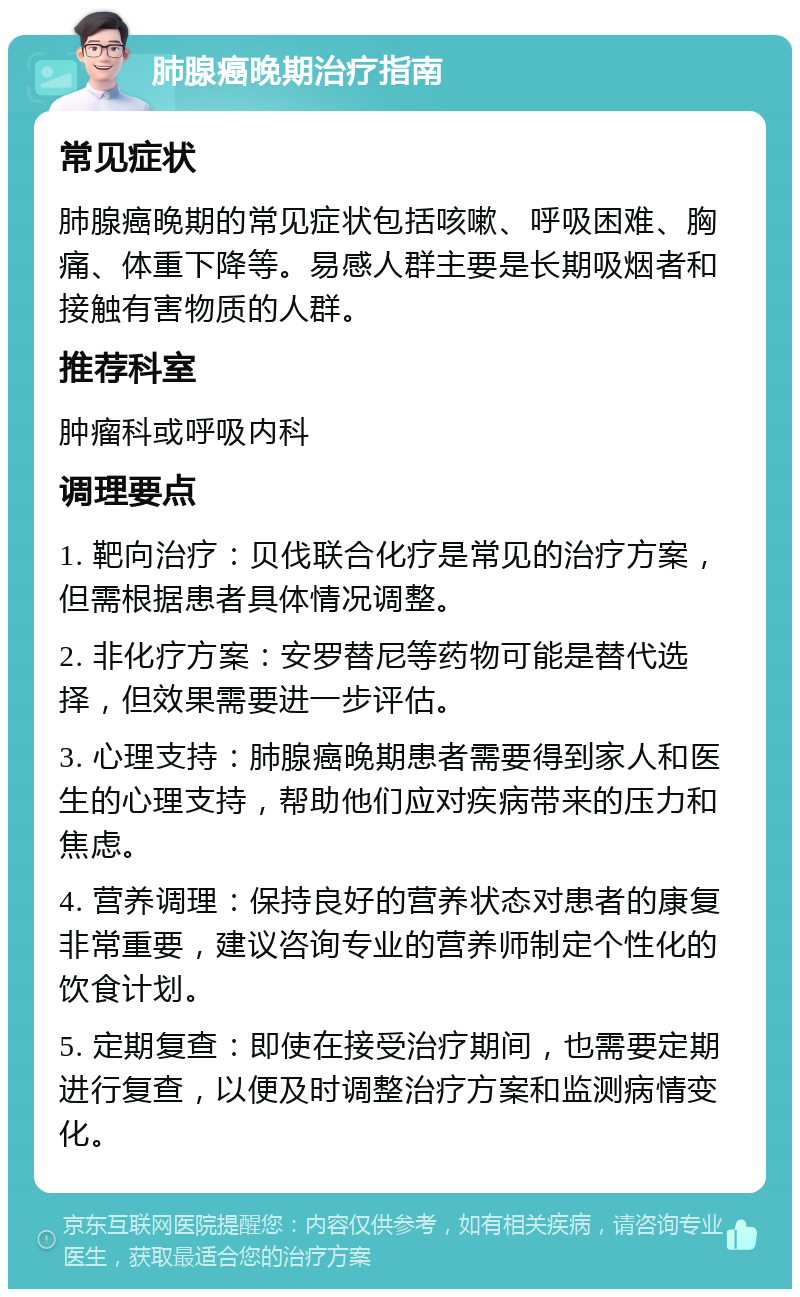 肺腺癌晚期治疗指南 常见症状 肺腺癌晚期的常见症状包括咳嗽、呼吸困难、胸痛、体重下降等。易感人群主要是长期吸烟者和接触有害物质的人群。 推荐科室 肿瘤科或呼吸内科 调理要点 1. 靶向治疗：贝伐联合化疗是常见的治疗方案，但需根据患者具体情况调整。 2. 非化疗方案：安罗替尼等药物可能是替代选择，但效果需要进一步评估。 3. 心理支持：肺腺癌晚期患者需要得到家人和医生的心理支持，帮助他们应对疾病带来的压力和焦虑。 4. 营养调理：保持良好的营养状态对患者的康复非常重要，建议咨询专业的营养师制定个性化的饮食计划。 5. 定期复查：即使在接受治疗期间，也需要定期进行复查，以便及时调整治疗方案和监测病情变化。