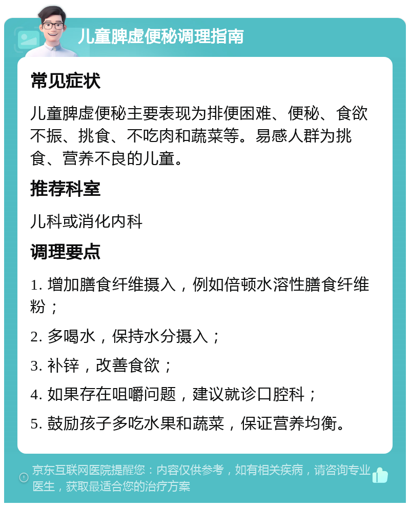 儿童脾虚便秘调理指南 常见症状 儿童脾虚便秘主要表现为排便困难、便秘、食欲不振、挑食、不吃肉和蔬菜等。易感人群为挑食、营养不良的儿童。 推荐科室 儿科或消化内科 调理要点 1. 增加膳食纤维摄入，例如倍顿水溶性膳食纤维粉； 2. 多喝水，保持水分摄入； 3. 补锌，改善食欲； 4. 如果存在咀嚼问题，建议就诊口腔科； 5. 鼓励孩子多吃水果和蔬菜，保证营养均衡。