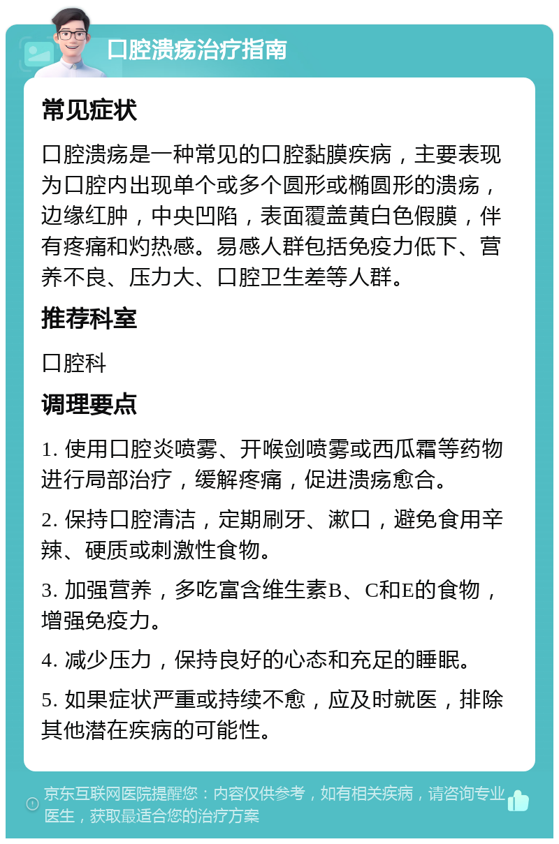 口腔溃疡治疗指南 常见症状 口腔溃疡是一种常见的口腔黏膜疾病，主要表现为口腔内出现单个或多个圆形或椭圆形的溃疡，边缘红肿，中央凹陷，表面覆盖黄白色假膜，伴有疼痛和灼热感。易感人群包括免疫力低下、营养不良、压力大、口腔卫生差等人群。 推荐科室 口腔科 调理要点 1. 使用口腔炎喷雾、开喉剑喷雾或西瓜霜等药物进行局部治疗，缓解疼痛，促进溃疡愈合。 2. 保持口腔清洁，定期刷牙、漱口，避免食用辛辣、硬质或刺激性食物。 3. 加强营养，多吃富含维生素B、C和E的食物，增强免疫力。 4. 减少压力，保持良好的心态和充足的睡眠。 5. 如果症状严重或持续不愈，应及时就医，排除其他潜在疾病的可能性。