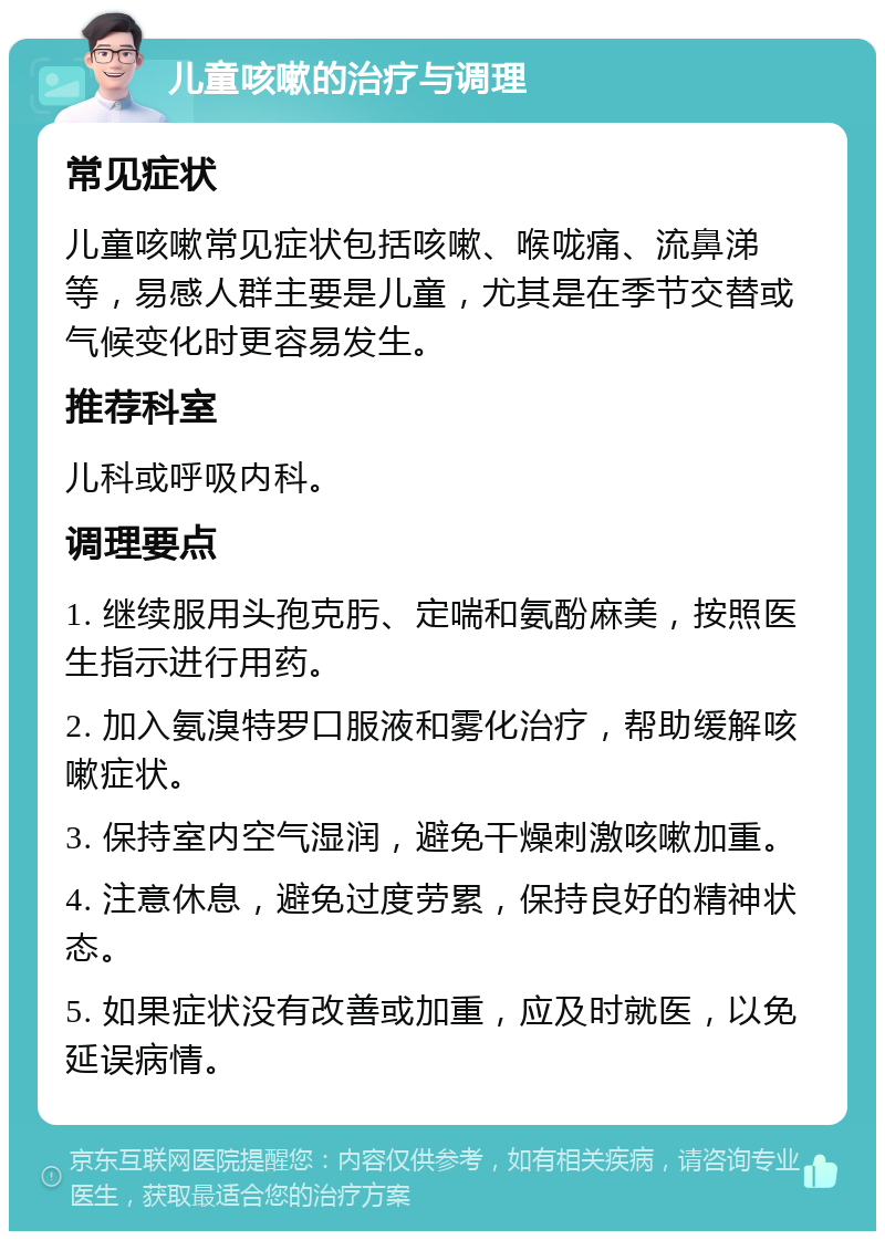 儿童咳嗽的治疗与调理 常见症状 儿童咳嗽常见症状包括咳嗽、喉咙痛、流鼻涕等，易感人群主要是儿童，尤其是在季节交替或气候变化时更容易发生。 推荐科室 儿科或呼吸内科。 调理要点 1. 继续服用头孢克肟、定喘和氨酚麻美，按照医生指示进行用药。 2. 加入氨溴特罗口服液和雾化治疗，帮助缓解咳嗽症状。 3. 保持室内空气湿润，避免干燥刺激咳嗽加重。 4. 注意休息，避免过度劳累，保持良好的精神状态。 5. 如果症状没有改善或加重，应及时就医，以免延误病情。