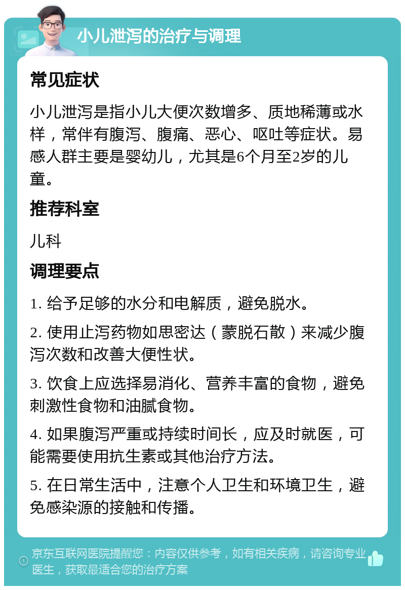 小儿泄泻的治疗与调理 常见症状 小儿泄泻是指小儿大便次数增多、质地稀薄或水样，常伴有腹泻、腹痛、恶心、呕吐等症状。易感人群主要是婴幼儿，尤其是6个月至2岁的儿童。 推荐科室 儿科 调理要点 1. 给予足够的水分和电解质，避免脱水。 2. 使用止泻药物如思密达（蒙脱石散）来减少腹泻次数和改善大便性状。 3. 饮食上应选择易消化、营养丰富的食物，避免刺激性食物和油腻食物。 4. 如果腹泻严重或持续时间长，应及时就医，可能需要使用抗生素或其他治疗方法。 5. 在日常生活中，注意个人卫生和环境卫生，避免感染源的接触和传播。