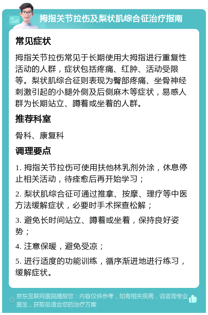 拇指关节拉伤及梨状肌综合征治疗指南 常见症状 拇指关节拉伤常见于长期使用大拇指进行重复性活动的人群，症状包括疼痛、红肿、活动受限等。梨状肌综合征则表现为臀部疼痛、坐骨神经刺激引起的小腿外侧及后侧麻木等症状，易感人群为长期站立、蹲着或坐着的人群。 推荐科室 骨科、康复科 调理要点 1. 拇指关节拉伤可使用扶他林乳剂外涂，休息停止相关活动，待痊愈后再开始学习； 2. 梨状肌综合征可通过推拿、按摩、理疗等中医方法缓解症状，必要时手术探查松解； 3. 避免长时间站立、蹲着或坐着，保持良好姿势； 4. 注意保暖，避免受凉； 5. 进行适度的功能训练，循序渐进地进行练习，缓解症状。