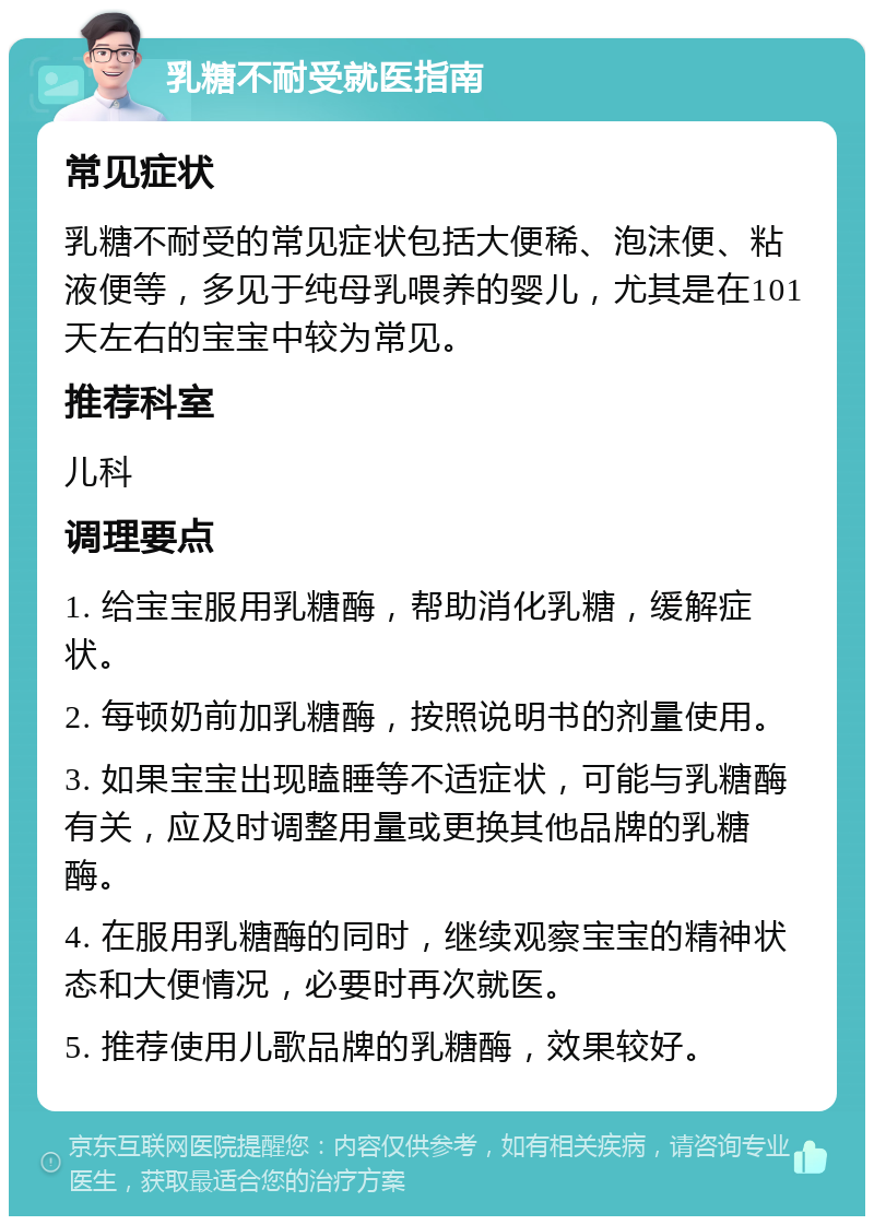 乳糖不耐受就医指南 常见症状 乳糖不耐受的常见症状包括大便稀、泡沫便、粘液便等，多见于纯母乳喂养的婴儿，尤其是在101天左右的宝宝中较为常见。 推荐科室 儿科 调理要点 1. 给宝宝服用乳糖酶，帮助消化乳糖，缓解症状。 2. 每顿奶前加乳糖酶，按照说明书的剂量使用。 3. 如果宝宝出现瞌睡等不适症状，可能与乳糖酶有关，应及时调整用量或更换其他品牌的乳糖酶。 4. 在服用乳糖酶的同时，继续观察宝宝的精神状态和大便情况，必要时再次就医。 5. 推荐使用儿歌品牌的乳糖酶，效果较好。