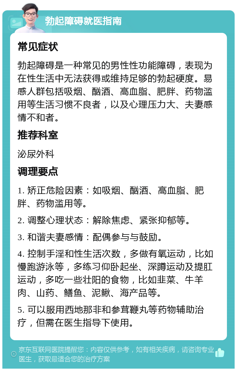 勃起障碍就医指南 常见症状 勃起障碍是一种常见的男性性功能障碍，表现为在性生活中无法获得或维持足够的勃起硬度。易感人群包括吸烟、酗酒、高血脂、肥胖、药物滥用等生活习惯不良者，以及心理压力大、夫妻感情不和者。 推荐科室 泌尿外科 调理要点 1. 矫正危险因素：如吸烟、酗酒、高血脂、肥胖、药物滥用等。 2. 调整心理状态：解除焦虑、紧张抑郁等。 3. 和谐夫妻感情：配偶参与与鼓励。 4. 控制手淫和性生活次数，多做有氧运动，比如慢跑游泳等，多练习仰卧起坐、深蹲运动及提肛运动，多吃一些壮阳的食物，比如韭菜、牛羊肉、山药、鳝鱼、泥鳅、海产品等。 5. 可以服用西地那非和参茸鞭丸等药物辅助治疗，但需在医生指导下使用。