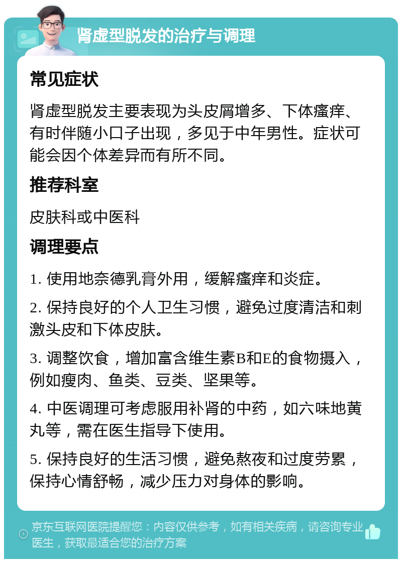 肾虚型脱发的治疗与调理 常见症状 肾虚型脱发主要表现为头皮屑增多、下体瘙痒、有时伴随小口子出现，多见于中年男性。症状可能会因个体差异而有所不同。 推荐科室 皮肤科或中医科 调理要点 1. 使用地奈德乳膏外用，缓解瘙痒和炎症。 2. 保持良好的个人卫生习惯，避免过度清洁和刺激头皮和下体皮肤。 3. 调整饮食，增加富含维生素B和E的食物摄入，例如瘦肉、鱼类、豆类、坚果等。 4. 中医调理可考虑服用补肾的中药，如六味地黄丸等，需在医生指导下使用。 5. 保持良好的生活习惯，避免熬夜和过度劳累，保持心情舒畅，减少压力对身体的影响。