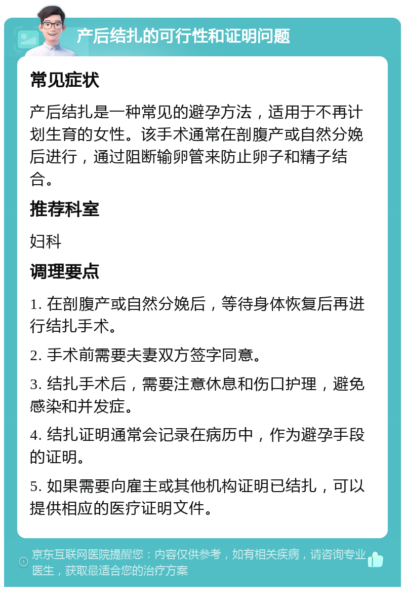 产后结扎的可行性和证明问题 常见症状 产后结扎是一种常见的避孕方法，适用于不再计划生育的女性。该手术通常在剖腹产或自然分娩后进行，通过阻断输卵管来防止卵子和精子结合。 推荐科室 妇科 调理要点 1. 在剖腹产或自然分娩后，等待身体恢复后再进行结扎手术。 2. 手术前需要夫妻双方签字同意。 3. 结扎手术后，需要注意休息和伤口护理，避免感染和并发症。 4. 结扎证明通常会记录在病历中，作为避孕手段的证明。 5. 如果需要向雇主或其他机构证明已结扎，可以提供相应的医疗证明文件。