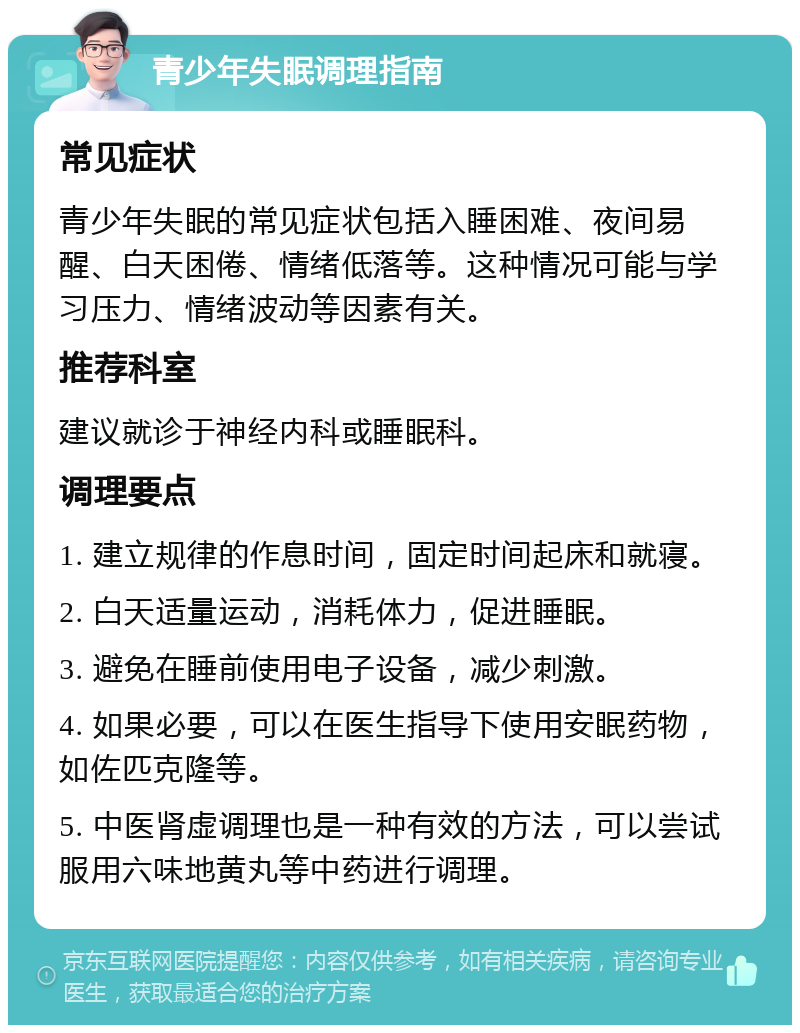 青少年失眠调理指南 常见症状 青少年失眠的常见症状包括入睡困难、夜间易醒、白天困倦、情绪低落等。这种情况可能与学习压力、情绪波动等因素有关。 推荐科室 建议就诊于神经内科或睡眠科。 调理要点 1. 建立规律的作息时间，固定时间起床和就寝。 2. 白天适量运动，消耗体力，促进睡眠。 3. 避免在睡前使用电子设备，减少刺激。 4. 如果必要，可以在医生指导下使用安眠药物，如佐匹克隆等。 5. 中医肾虚调理也是一种有效的方法，可以尝试服用六味地黄丸等中药进行调理。