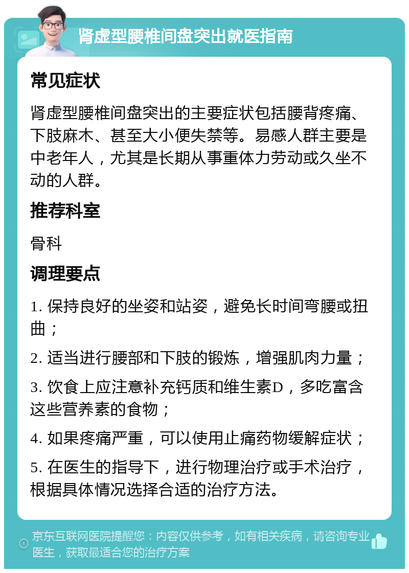 肾虚型腰椎间盘突出就医指南 常见症状 肾虚型腰椎间盘突出的主要症状包括腰背疼痛、下肢麻木、甚至大小便失禁等。易感人群主要是中老年人，尤其是长期从事重体力劳动或久坐不动的人群。 推荐科室 骨科 调理要点 1. 保持良好的坐姿和站姿，避免长时间弯腰或扭曲； 2. 适当进行腰部和下肢的锻炼，增强肌肉力量； 3. 饮食上应注意补充钙质和维生素D，多吃富含这些营养素的食物； 4. 如果疼痛严重，可以使用止痛药物缓解症状； 5. 在医生的指导下，进行物理治疗或手术治疗，根据具体情况选择合适的治疗方法。