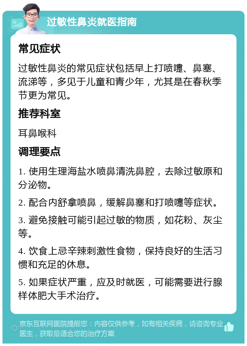 过敏性鼻炎就医指南 常见症状 过敏性鼻炎的常见症状包括早上打喷嚏、鼻塞、流涕等，多见于儿童和青少年，尤其是在春秋季节更为常见。 推荐科室 耳鼻喉科 调理要点 1. 使用生理海盐水喷鼻清洗鼻腔，去除过敏原和分泌物。 2. 配合内舒拿喷鼻，缓解鼻塞和打喷嚏等症状。 3. 避免接触可能引起过敏的物质，如花粉、灰尘等。 4. 饮食上忌辛辣刺激性食物，保持良好的生活习惯和充足的休息。 5. 如果症状严重，应及时就医，可能需要进行腺样体肥大手术治疗。