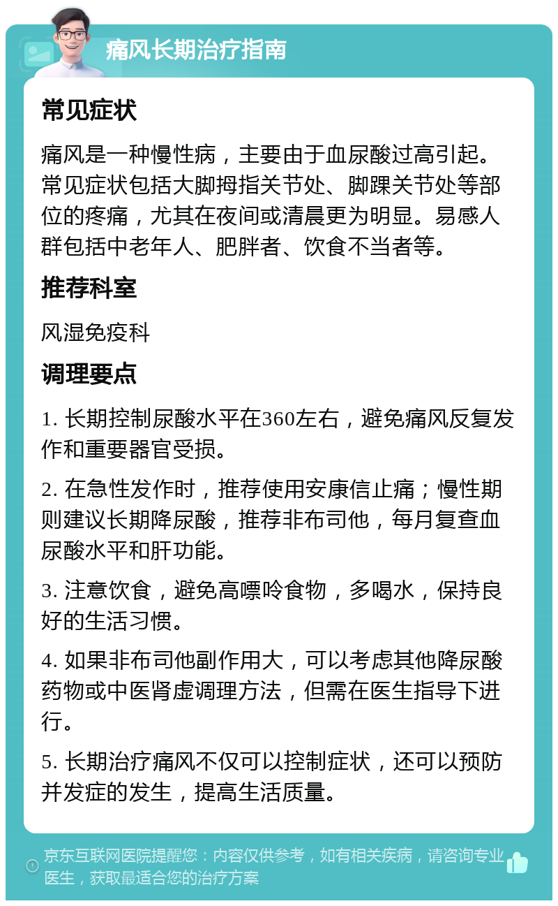 痛风长期治疗指南 常见症状 痛风是一种慢性病，主要由于血尿酸过高引起。常见症状包括大脚拇指关节处、脚踝关节处等部位的疼痛，尤其在夜间或清晨更为明显。易感人群包括中老年人、肥胖者、饮食不当者等。 推荐科室 风湿免疫科 调理要点 1. 长期控制尿酸水平在360左右，避免痛风反复发作和重要器官受损。 2. 在急性发作时，推荐使用安康信止痛；慢性期则建议长期降尿酸，推荐非布司他，每月复查血尿酸水平和肝功能。 3. 注意饮食，避免高嘌呤食物，多喝水，保持良好的生活习惯。 4. 如果非布司他副作用大，可以考虑其他降尿酸药物或中医肾虚调理方法，但需在医生指导下进行。 5. 长期治疗痛风不仅可以控制症状，还可以预防并发症的发生，提高生活质量。