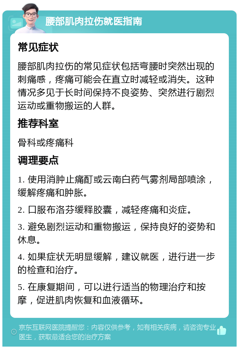 腰部肌肉拉伤就医指南 常见症状 腰部肌肉拉伤的常见症状包括弯腰时突然出现的刺痛感，疼痛可能会在直立时减轻或消失。这种情况多见于长时间保持不良姿势、突然进行剧烈运动或重物搬运的人群。 推荐科室 骨科或疼痛科 调理要点 1. 使用消肿止痛酊或云南白药气雾剂局部喷涂，缓解疼痛和肿胀。 2. 口服布洛芬缓释胶囊，减轻疼痛和炎症。 3. 避免剧烈运动和重物搬运，保持良好的姿势和休息。 4. 如果症状无明显缓解，建议就医，进行进一步的检查和治疗。 5. 在康复期间，可以进行适当的物理治疗和按摩，促进肌肉恢复和血液循环。