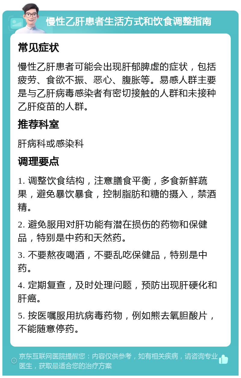 慢性乙肝患者生活方式和饮食调整指南 常见症状 慢性乙肝患者可能会出现肝郁脾虚的症状，包括疲劳、食欲不振、恶心、腹胀等。易感人群主要是与乙肝病毒感染者有密切接触的人群和未接种乙肝疫苗的人群。 推荐科室 肝病科或感染科 调理要点 1. 调整饮食结构，注意膳食平衡，多食新鲜蔬果，避免暴饮暴食，控制脂肪和糖的摄入，禁酒精。 2. 避免服用对肝功能有潜在损伤的药物和保健品，特别是中药和天然药。 3. 不要熬夜喝酒，不要乱吃保健品，特别是中药。 4. 定期复查，及时处理问题，预防出现肝硬化和肝癌。 5. 按医嘱服用抗病毒药物，例如熊去氧胆酸片，不能随意停药。