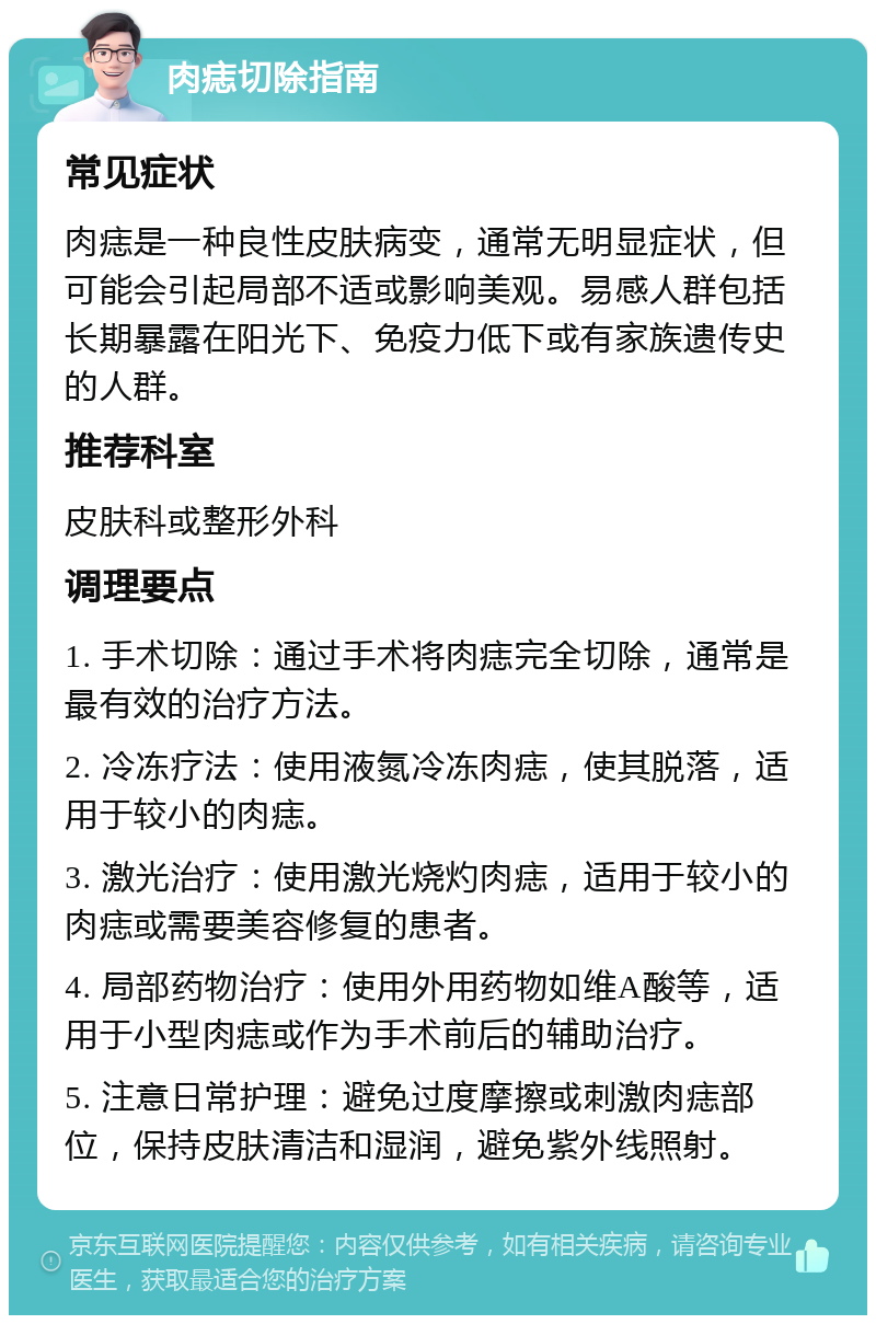 肉痣切除指南 常见症状 肉痣是一种良性皮肤病变，通常无明显症状，但可能会引起局部不适或影响美观。易感人群包括长期暴露在阳光下、免疫力低下或有家族遗传史的人群。 推荐科室 皮肤科或整形外科 调理要点 1. 手术切除：通过手术将肉痣完全切除，通常是最有效的治疗方法。 2. 冷冻疗法：使用液氮冷冻肉痣，使其脱落，适用于较小的肉痣。 3. 激光治疗：使用激光烧灼肉痣，适用于较小的肉痣或需要美容修复的患者。 4. 局部药物治疗：使用外用药物如维A酸等，适用于小型肉痣或作为手术前后的辅助治疗。 5. 注意日常护理：避免过度摩擦或刺激肉痣部位，保持皮肤清洁和湿润，避免紫外线照射。