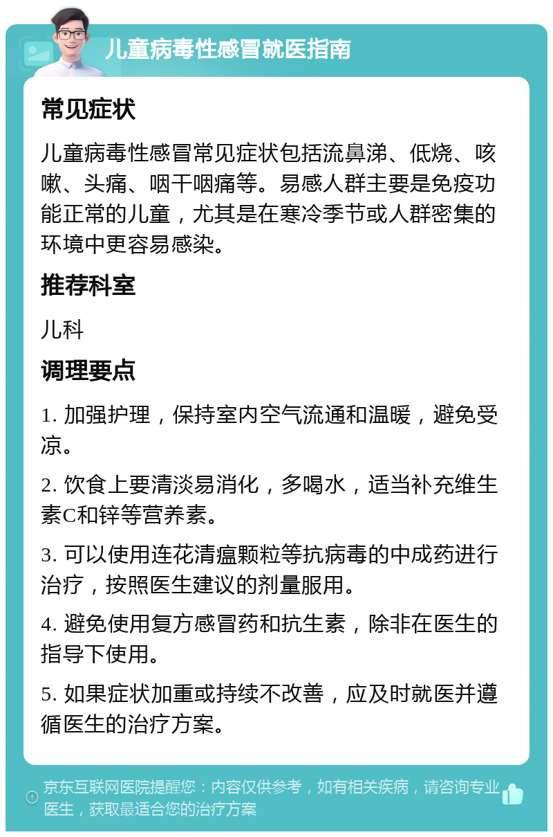 儿童病毒性感冒就医指南 常见症状 儿童病毒性感冒常见症状包括流鼻涕、低烧、咳嗽、头痛、咽干咽痛等。易感人群主要是免疫功能正常的儿童，尤其是在寒冷季节或人群密集的环境中更容易感染。 推荐科室 儿科 调理要点 1. 加强护理，保持室内空气流通和温暖，避免受凉。 2. 饮食上要清淡易消化，多喝水，适当补充维生素C和锌等营养素。 3. 可以使用连花清瘟颗粒等抗病毒的中成药进行治疗，按照医生建议的剂量服用。 4. 避免使用复方感冒药和抗生素，除非在医生的指导下使用。 5. 如果症状加重或持续不改善，应及时就医并遵循医生的治疗方案。