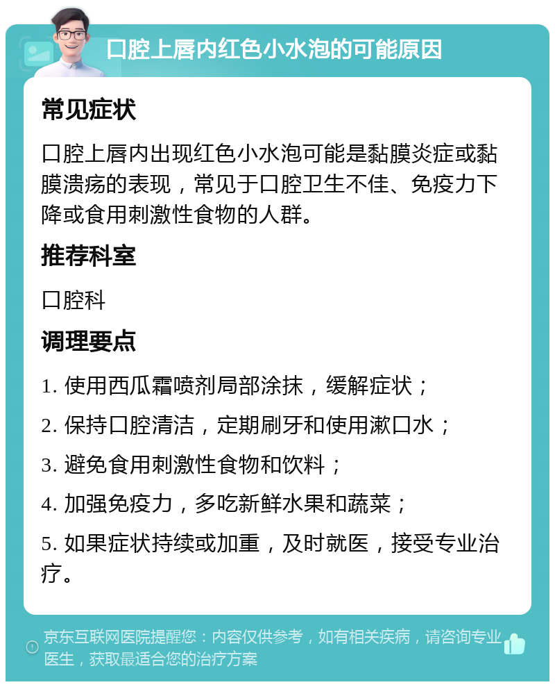 口腔上唇内红色小水泡的可能原因 常见症状 口腔上唇内出现红色小水泡可能是黏膜炎症或黏膜溃疡的表现，常见于口腔卫生不佳、免疫力下降或食用刺激性食物的人群。 推荐科室 口腔科 调理要点 1. 使用西瓜霜喷剂局部涂抹，缓解症状； 2. 保持口腔清洁，定期刷牙和使用漱口水； 3. 避免食用刺激性食物和饮料； 4. 加强免疫力，多吃新鲜水果和蔬菜； 5. 如果症状持续或加重，及时就医，接受专业治疗。